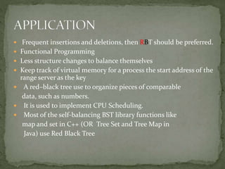  Frequent insertions and deletions, then RBT should be preferred.
 Functional Programming
 Less structure changes to balance themselves
 Keep track of virtual memory for a process the start address of the
range server as the key
 A red–black tree use to organize pieces of comparable
data, such as numbers.
 It is used to implement CPU Scheduling.
 Most of the self-balancing BST library functions like
map and set in C++ (OR Tree Set and Tree Map in
Java) use Red Black Tree
 