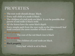  The root node should always black.
 Every null child of a node is black .
 The children of a red node are black. It can be possible that
parent of red node is black node.
 All the leaves have the same black depth.
 Every simple path from the root node to the (downward) leaf
node contains the same number of black nodes.
 Root property
 The root of the red-black tree is black
 Red property
 The children of a red node are black.
 Black property
 Every leaf which is nil is black
 
