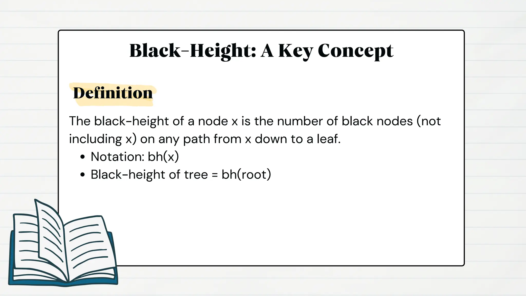 Black-Height: A Key Concept
The black-height of a node x is the number of black nodes (not
including x) on any path from x down to a leaf.
Notation: bh(x)
Black-height of tree = bh(root)
Definition
 