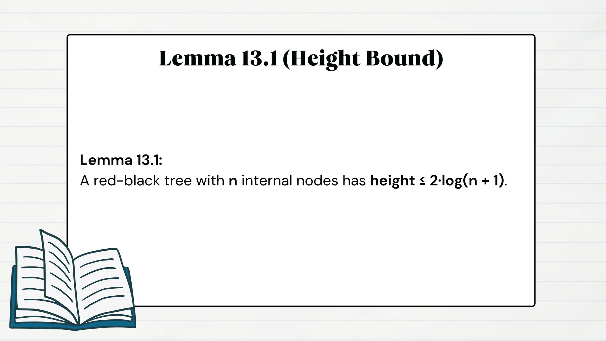 Lemma 13.1 (Height Bound)
Lemma 13.1:
A red-black tree with n internal nodes has height ≤ 2·log(n + 1).
 