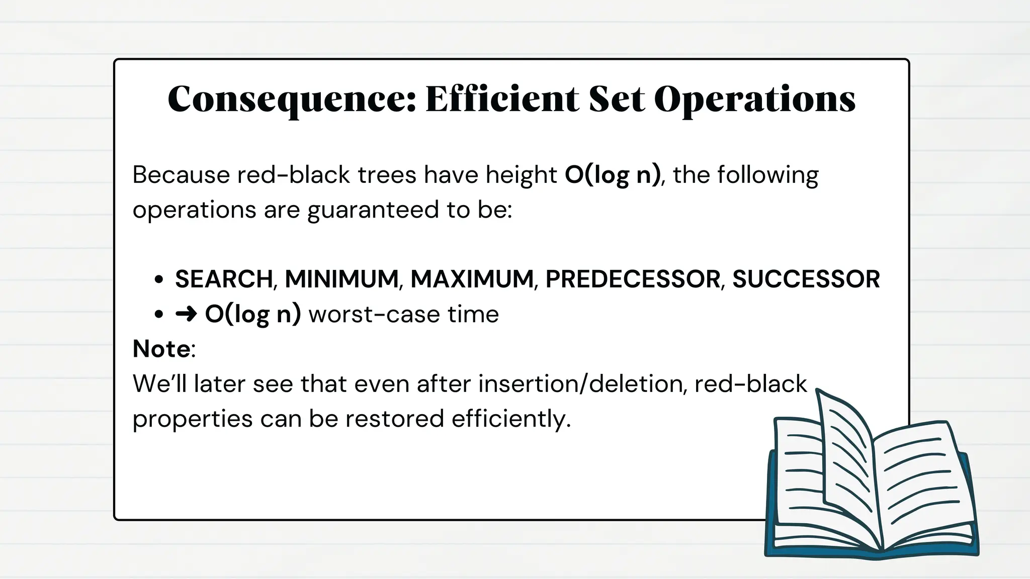 Consequence: Efficient Set Operations
Because red-black trees have height O(log n), the following
operations are guaranteed to be:
SEARCH, MINIMUM, MAXIMUM, PREDECESSOR, SUCCESSOR
➜ O(log n) worst-case time
Note:
We’ll later see that even after insertion/deletion, red-black
properties can be restored efficiently.
 