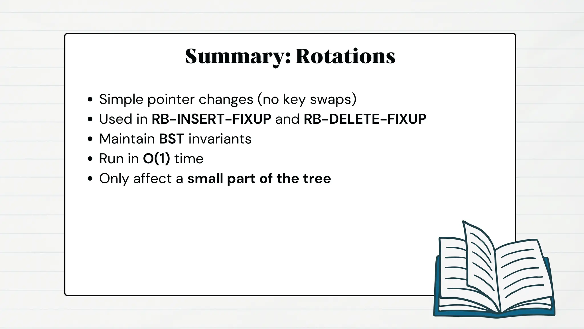 Summary: Rotations
Simple pointer changes (no key swaps)
Used in RB-INSERT-FIXUP and RB-DELETE-FIXUP
Maintain BST invariants
Run in O(1) time
Only affect a small part of the tree
 
