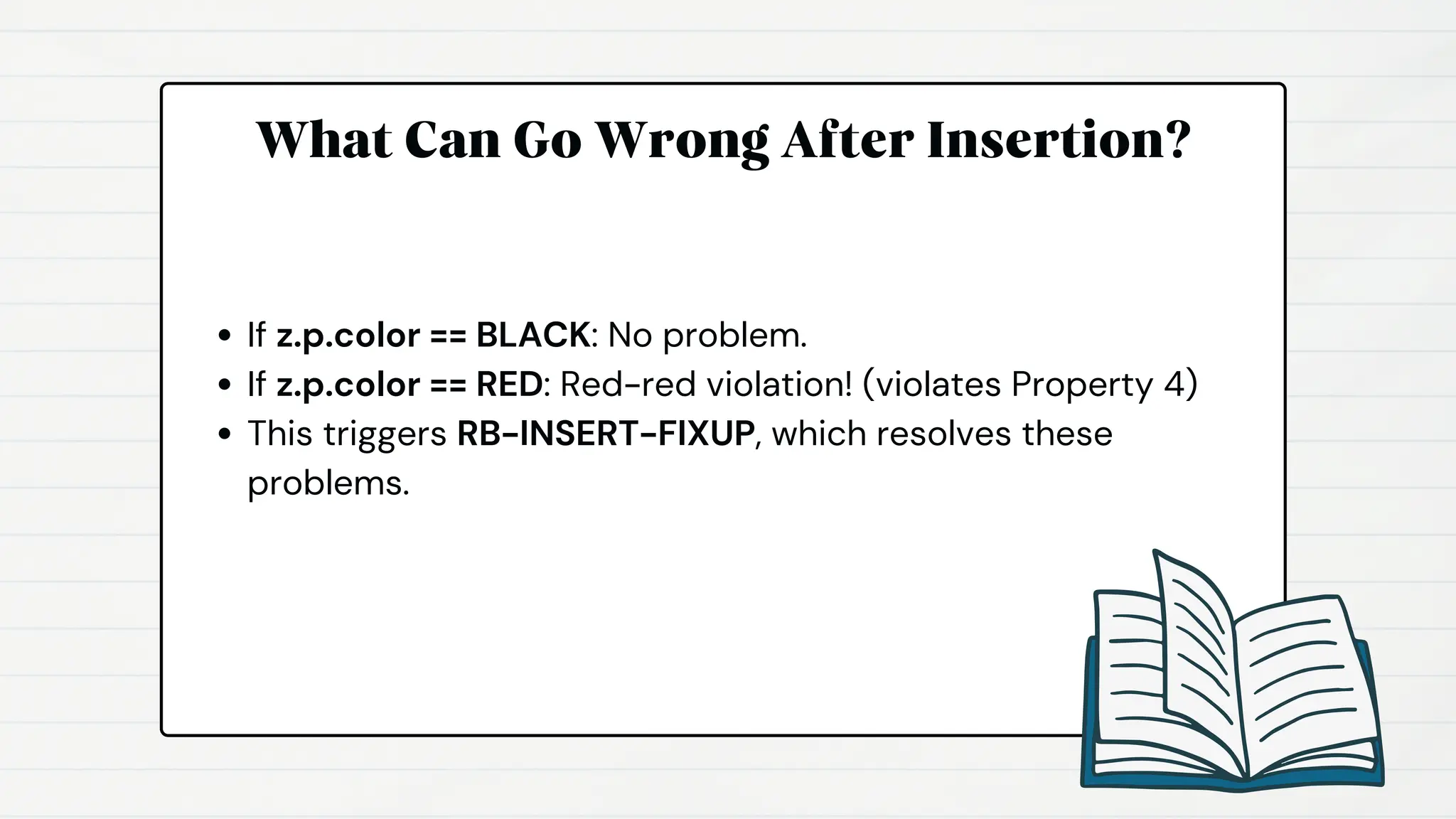 What Can Go Wrong After Insertion?
If z.p.color == BLACK: No problem.
If z.p.color == RED: Red-red violation! (violates Property 4)
This triggers RB-INSERT-FIXUP, which resolves these
problems.
 