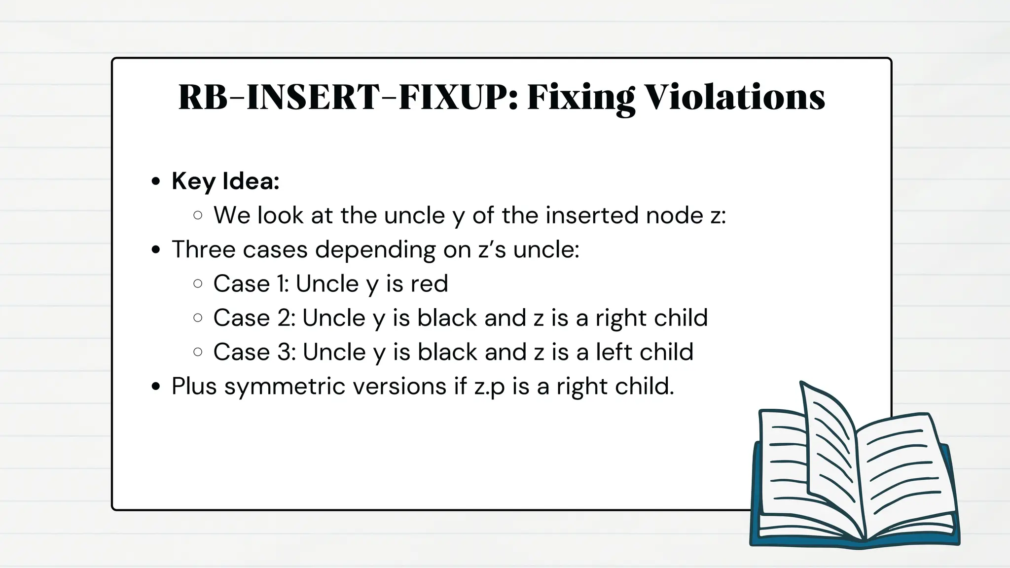 RB-INSERT-FIXUP: Fixing Violations
Key Idea:
We look at the uncle y of the inserted node z:
Three cases depending on z’s uncle:
Case 1: Uncle y is red
Case 2: Uncle y is black and z is a right child
Case 3: Uncle y is black and z is a left child
Plus symmetric versions if z.p is a right child.
 