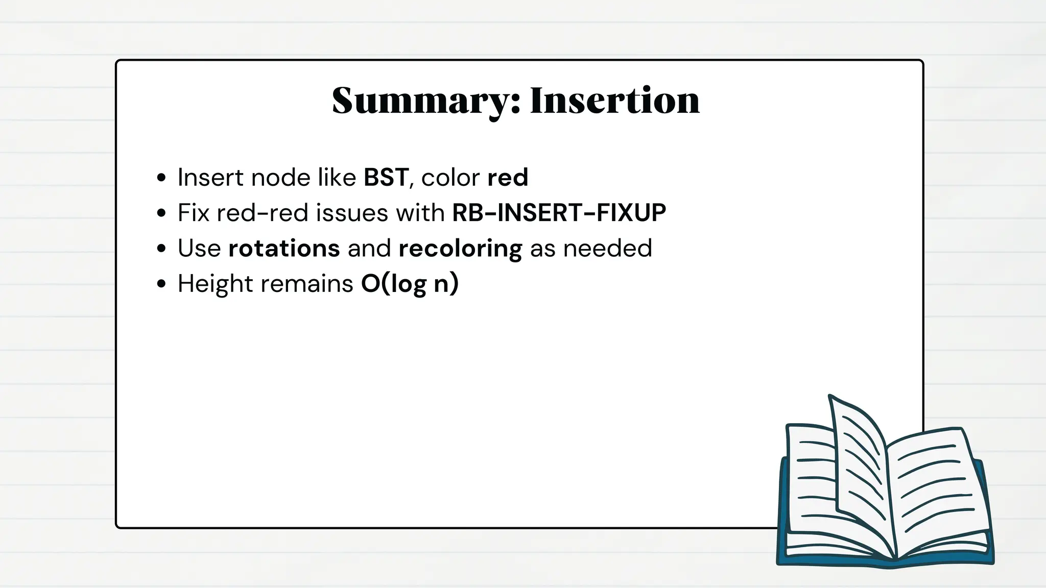 Summary: Insertion
Insert node like BST, color red
Fix red-red issues with RB-INSERT-FIXUP
Use rotations and recoloring as needed
Height remains O(log n)
 