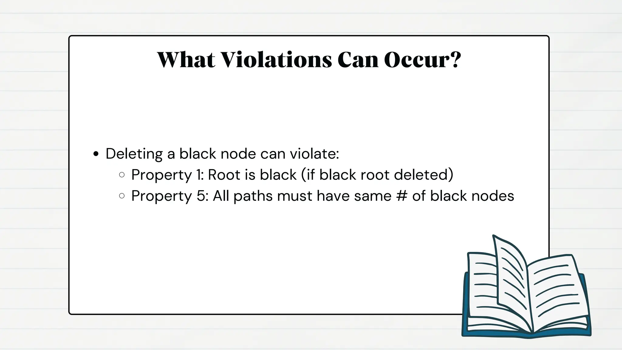 What Violations Can Occur?
Deleting a black node can violate:
Property 1: Root is black (if black root deleted)
Property 5: All paths must have same # of black nodes
 