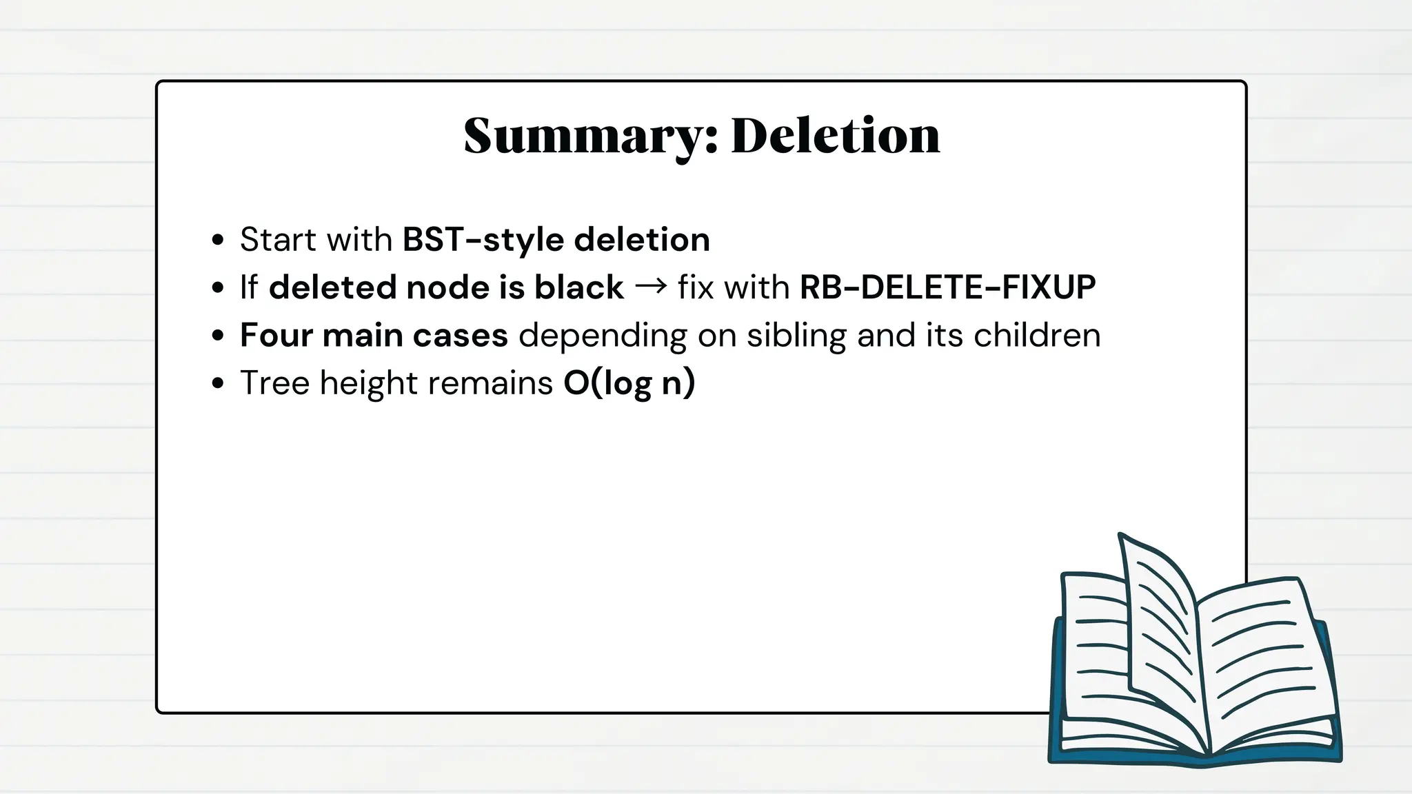 Summary: Deletion
Start with BST-style deletion
If deleted node is black → fix with RB-DELETE-FIXUP
Four main cases depending on sibling and its children
Tree height remains O(log n)
 