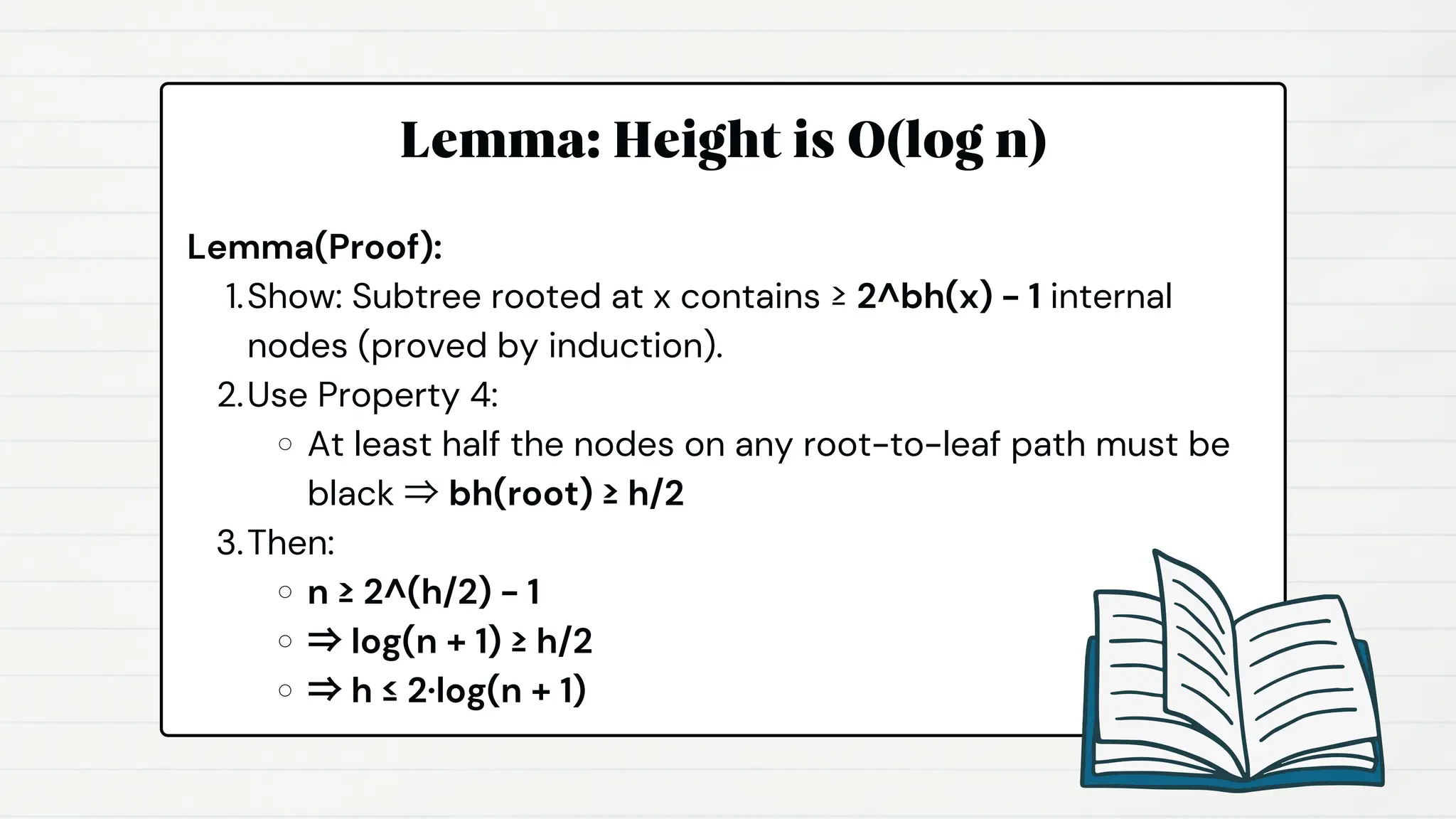 Lemma: Height is O(log n)
Lemma(Proof):
Show: Subtree rooted at x contains ≥ 2^bh(x) - 1 internal
nodes (proved by induction).
1.
Use Property 4:
2.
At least half the nodes on any root-to-leaf path must be
black ⇒ bh(root) ≥ h/2
Then:
3.
n ≥ 2^(h/2) - 1
⇒ log(n + 1) ≥ h/2
⇒ h ≤ 2·log(n + 1)
 