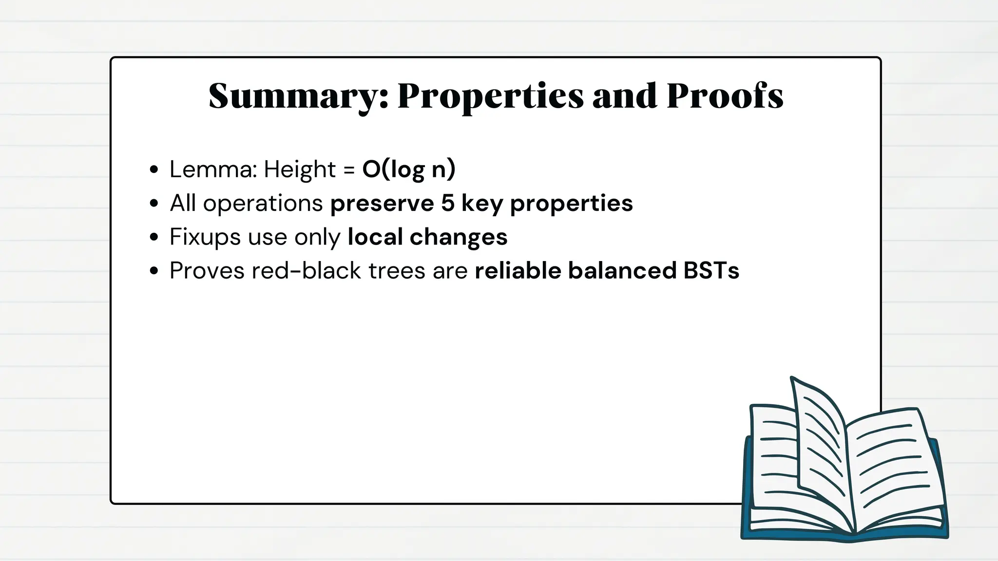 Summary: Properties and Proofs
Lemma: Height = O(log n)
All operations preserve 5 key properties
Fixups use only local changes
Proves red-black trees are reliable balanced BSTs
 