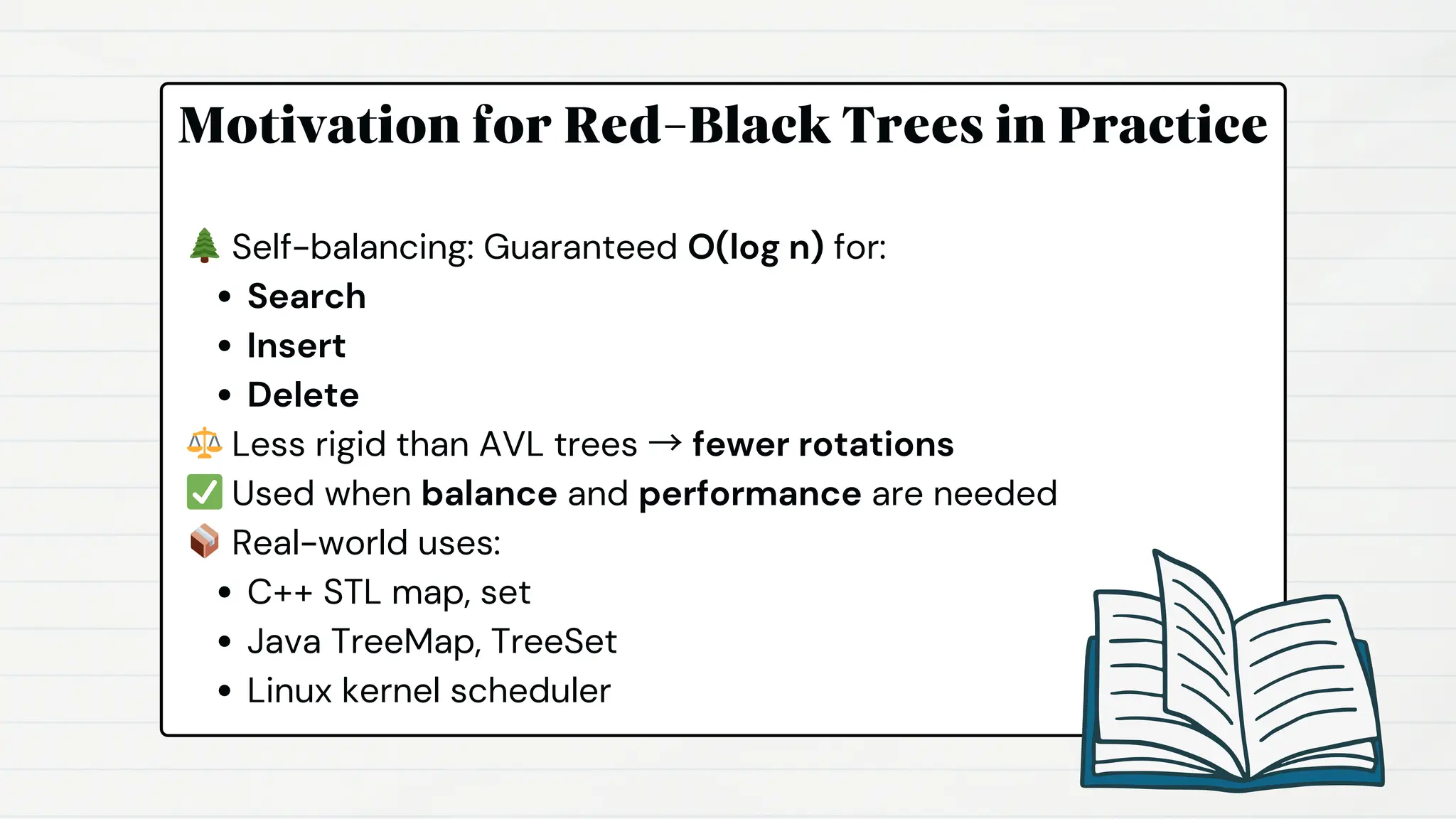 Motivation for Red-Black Trees in Practice
🌲Self-balancing: Guaranteed O(log n) for:
Search
Insert
Delete
⚖️Less rigid than AVL trees → fewer rotations
✅Used when balance and performance are needed
📦Real-world uses:
C++ STL map, set
Java TreeMap, TreeSet
Linux kernel scheduler
 