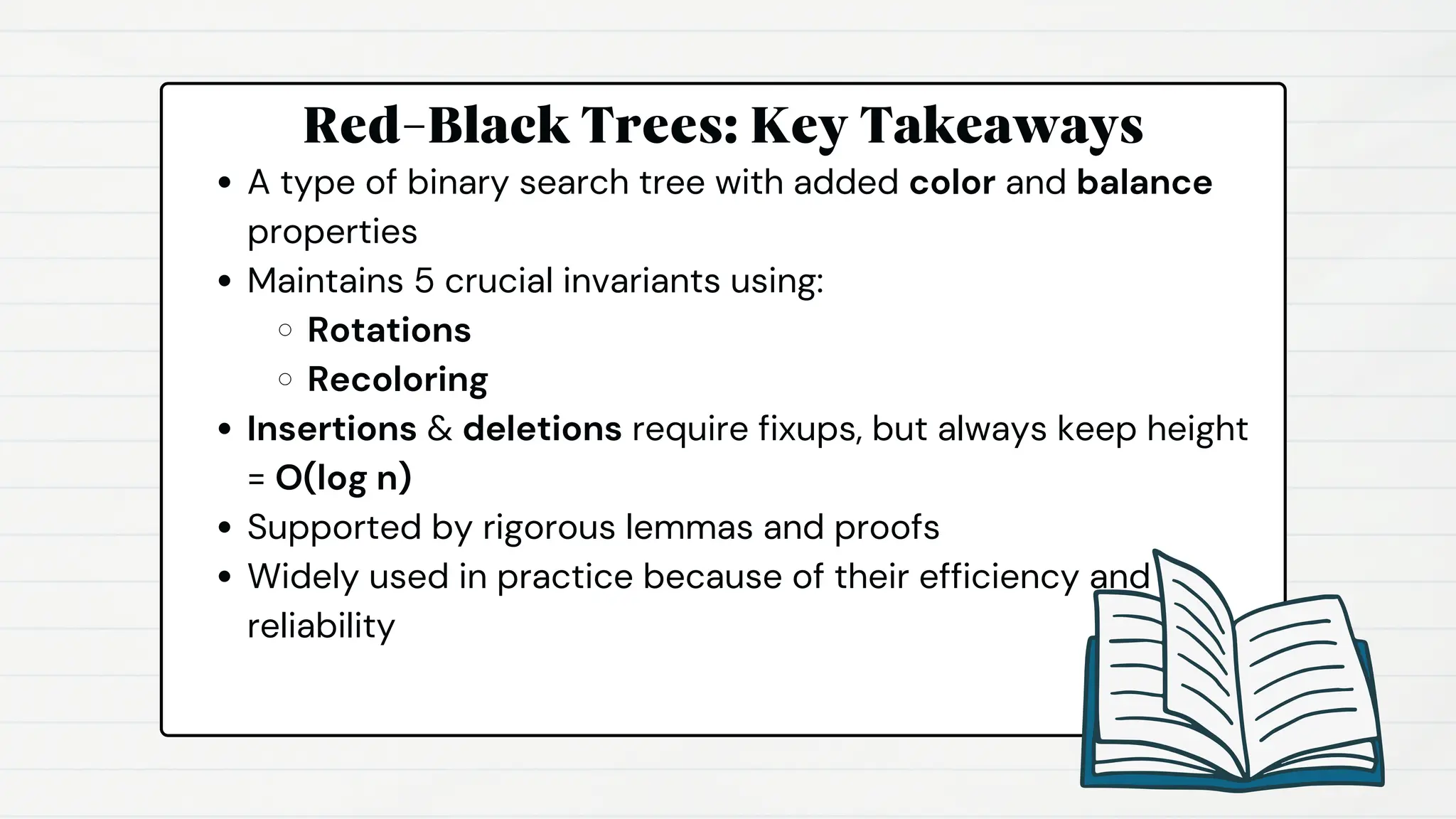 Red-Black Trees: Key Takeaways
A type of binary search tree with added color and balance
properties
Maintains 5 crucial invariants using:
Rotations
Recoloring
Insertions & deletions require fixups, but always keep height
= O(log n)
Supported by rigorous lemmas and proofs
Widely used in practice because of their efficiency and
reliability
 