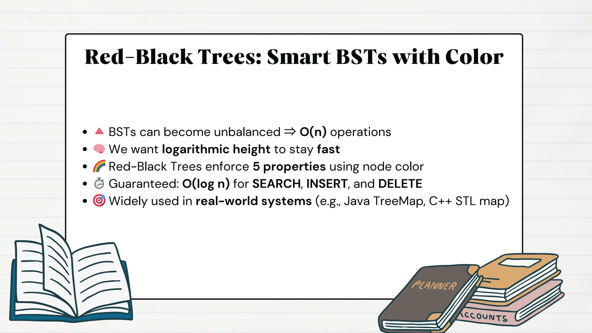 Red-Black Trees: Smart BSTs with Color
🔺BSTs can become unbalanced ⇒ O(n) operations
🧠We want logarithmic height to stay fast
🌈Red-Black Trees enforce 5 properties using node color
⏱️Guaranteed: O(log n) for SEARCH, INSERT, and DELETE
🎯Widely used in real-world systems (e.g., Java TreeMap, C++ STL map)
 