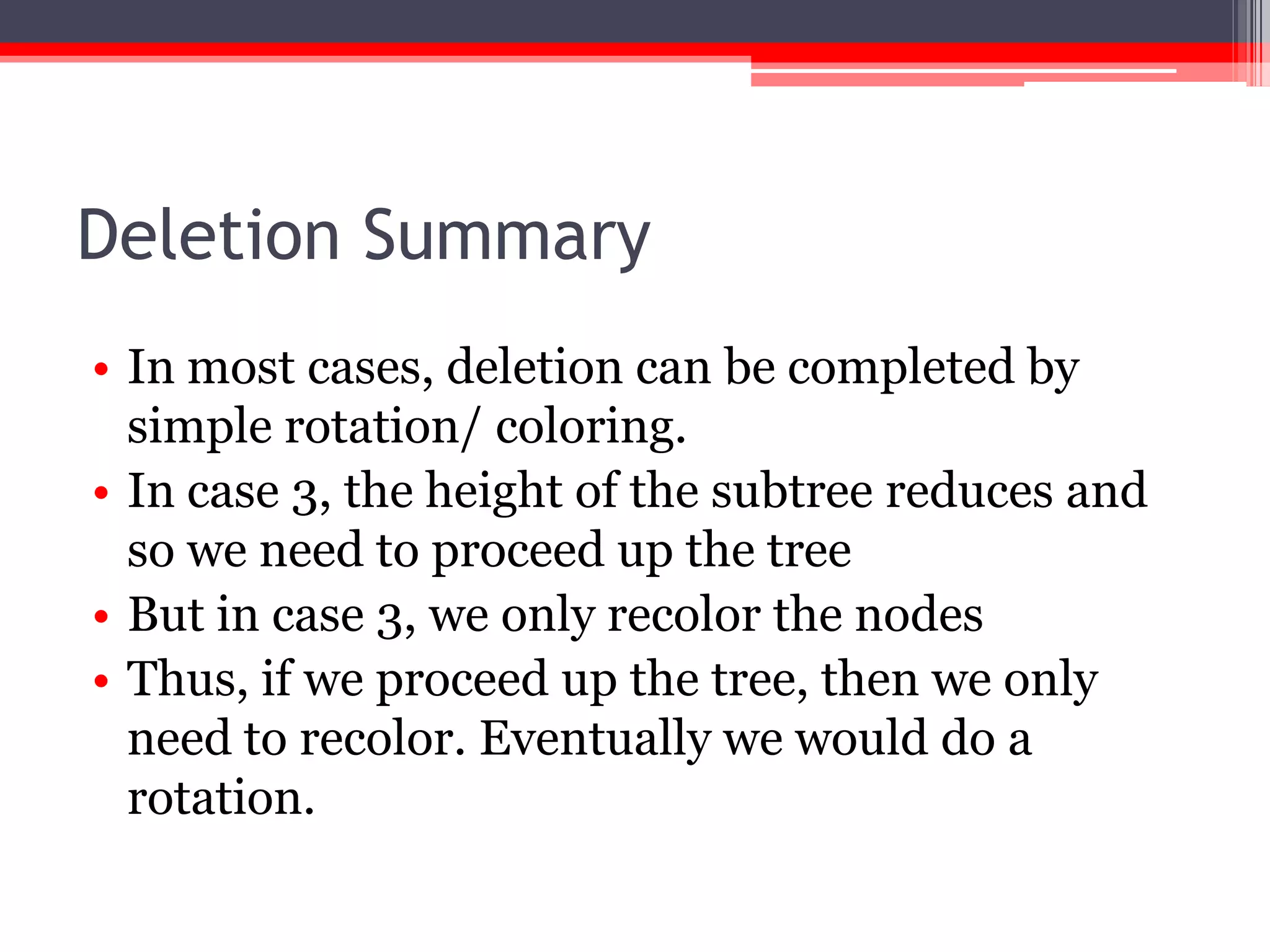 Deletion Summary
• In most cases, deletion can be completed by
simple rotation/ coloring.
• In case 3, the height of the subtree reduces and
so we need to proceed up the tree
• But in case 3, we only recolor the nodes
• Thus, if we proceed up the tree, then we only
need to recolor. Eventually we would do a
rotation.

 