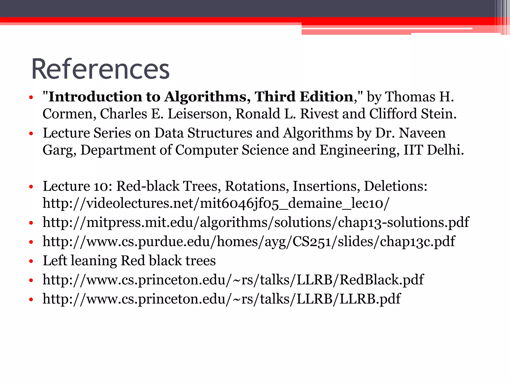 References
• "Introduction to Algorithms, Third Edition," by Thomas H.
Cormen, Charles E. Leiserson, Ronald L. Rivest and Clifford Stein.
• Lecture Series on Data Structures and Algorithms by Dr. Naveen
Garg, Department of Computer Science and Engineering, IIT Delhi.
http://nptel.iitm.ac.in
• Lecture 10: Red-black Trees, Rotations, Insertions, Deletions:
http://videolectures.net/mit6046jf05_demaine_lec10/
• http://mitpress.mit.edu/algorithms/solutions/chap13-solutions.pdf
• http://www.cs.purdue.edu/homes/ayg/CS251/slides/chap13c.pdf
• Left leaning Red black trees
• http://www.cs.princeton.edu/~rs/talks/LLRB/RedBlack.pdf
• http://www.cs.princeton.edu/~rs/talks/LLRB/LLRB.pdf

 