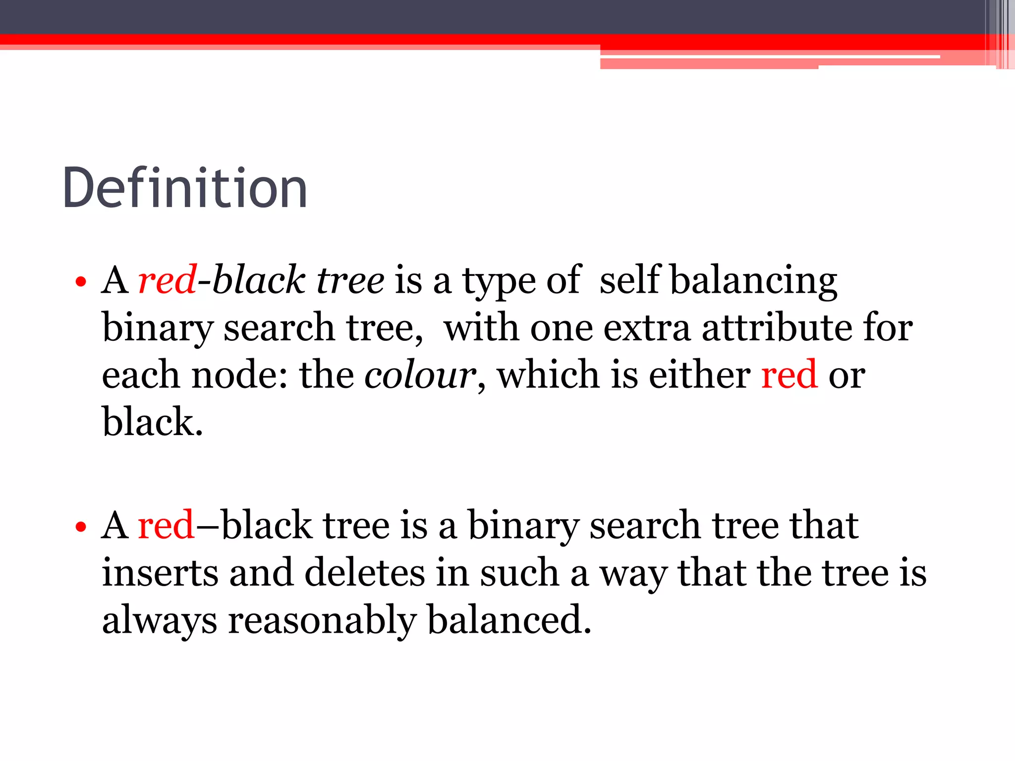 Definition
• A red-black tree is a type of self balancing
binary search tree, with one extra attribute for
each node: the colour, which is either red or
black.
• A red–black tree is a binary search tree that
inserts and deletes in such a way that the tree is
always reasonably balanced.

 