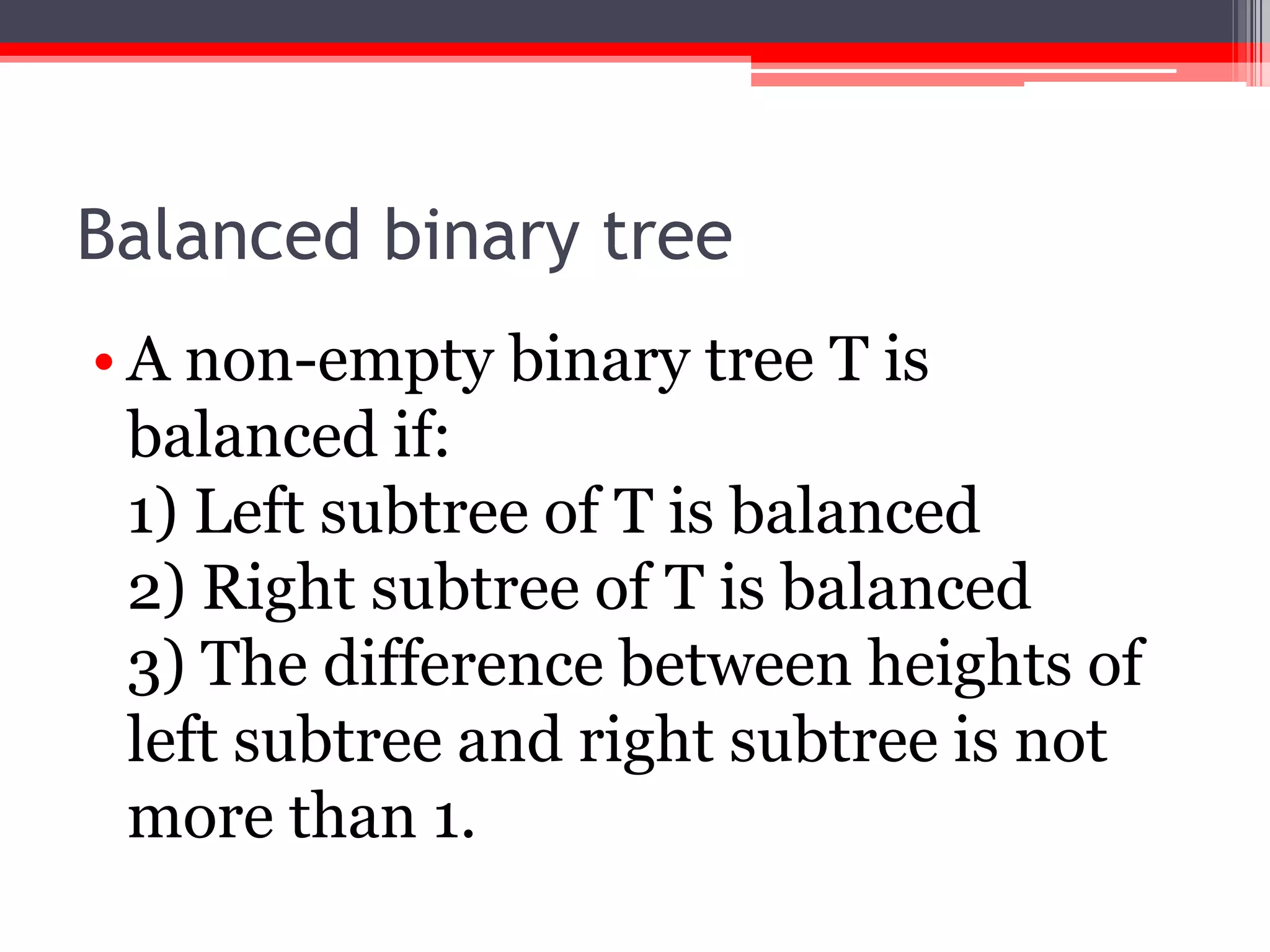 Balanced binary tree
• A non-empty binary tree T is
balanced if:
1) Left subtree of T is balanced
2) Right subtree of T is balanced
3) The difference between heights of
left subtree and right subtree is not
more than 1.

 