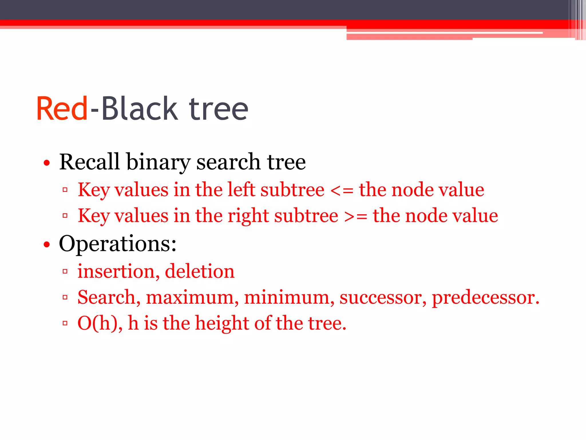 Red-Black tree
• Recall binary search tree
▫ Key values in the left subtree <= the node value
▫ Key values in the right subtree >= the node value

• Operations:
▫ insertion, deletion
▫ Search, maximum, minimum, successor, predecessor.
▫ O(h), h is the height of the tree.

 