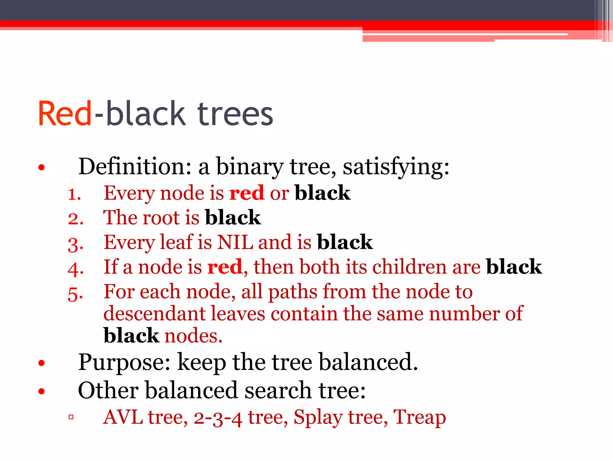 Red-black trees
•

Definition: a binary tree, satisfying:
1.
2.
3.
4.
5.

•
•

Every node is red or black
The root is black
Every leaf is NIL and is black
If a node is red, then both its children are black
For each node, all paths from the node to
descendant leaves contain the same number of
black nodes.

Purpose: keep the tree balanced.
Other balanced search tree:
▫

AVL tree, 2-3-4 tree, Splay tree, Treap

 
