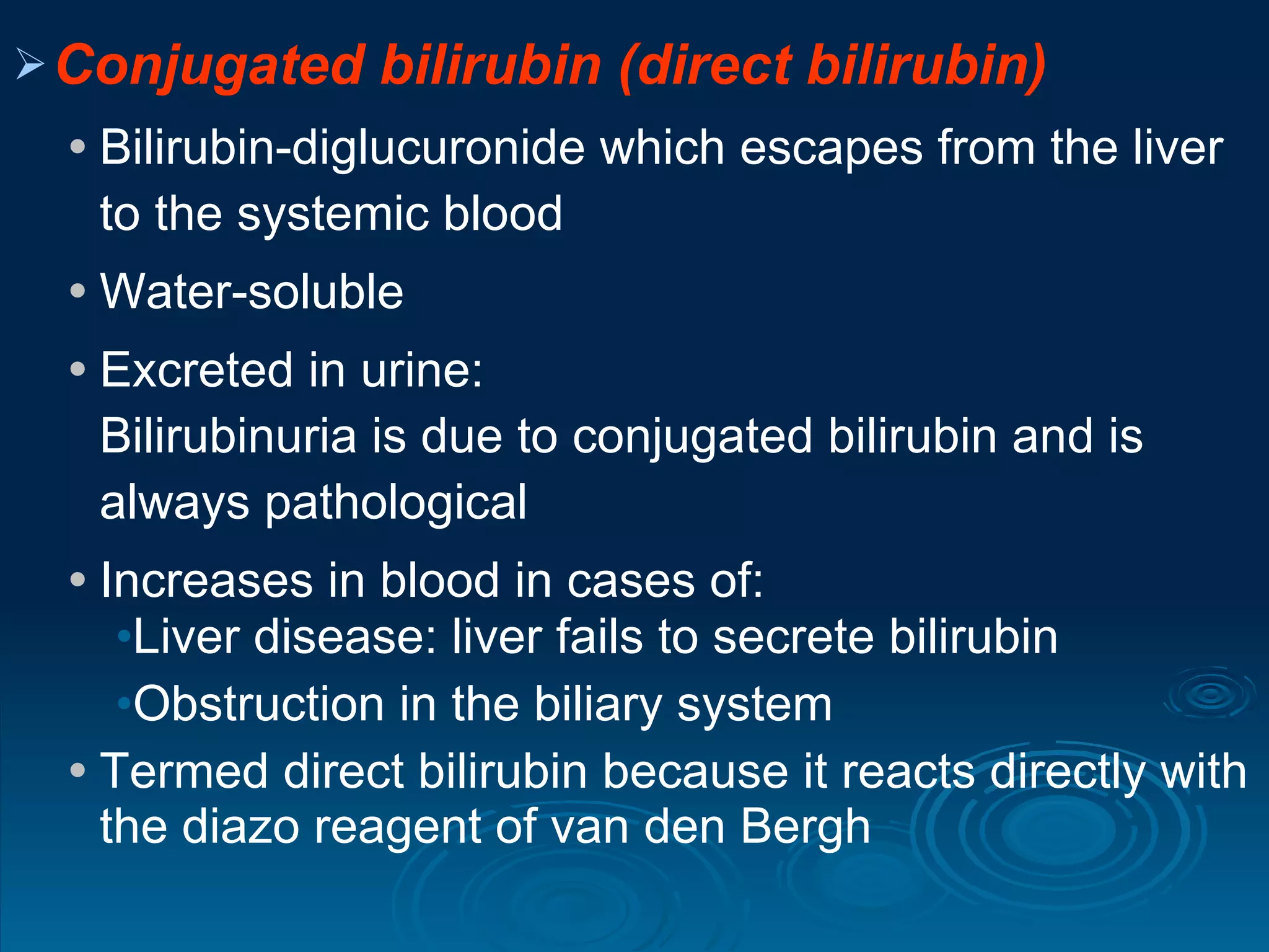 Conjugated bilirubin (direct bilirubin) Bilirubin-diglucuronide which escapes from the liver to the systemic blood Water-soluble Excreted in urine:  Bilirubinuria is due to conjugated bilirubin and is always pathological Increases in blood in cases of: Liver disease: liver fails to secrete bilirubin  Obstruction in the biliary system  Termed direct bilirubin because it reacts directly with the diazo reagent of van den Bergh 