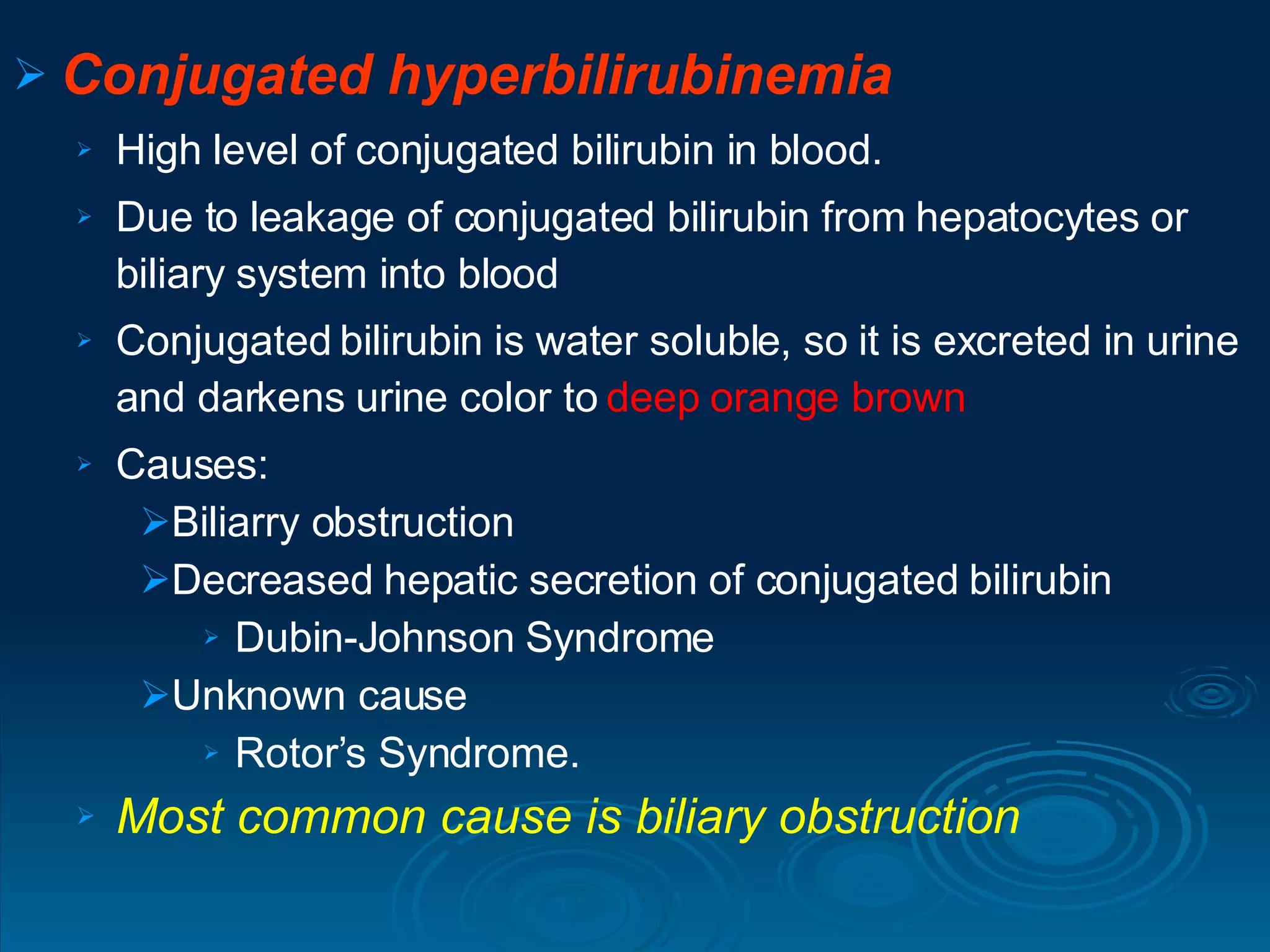 Conjugated hyperbilirubinemia High level of conjugated bilirubin in blood. Due to leakage of conjugated bilirubin from hepatocytes or biliary system into blood  Conjugated bilirubin is water soluble, so it is excreted in urine and darkens urine color to  deep orange brown  Causes: Biliarry obstruction  Decreased hepatic secretion of conjugated bilirubin  Dubin-Johnson Syndrome Unknown cause Rotor’s Syndrome. Most common cause is biliary obstruction 