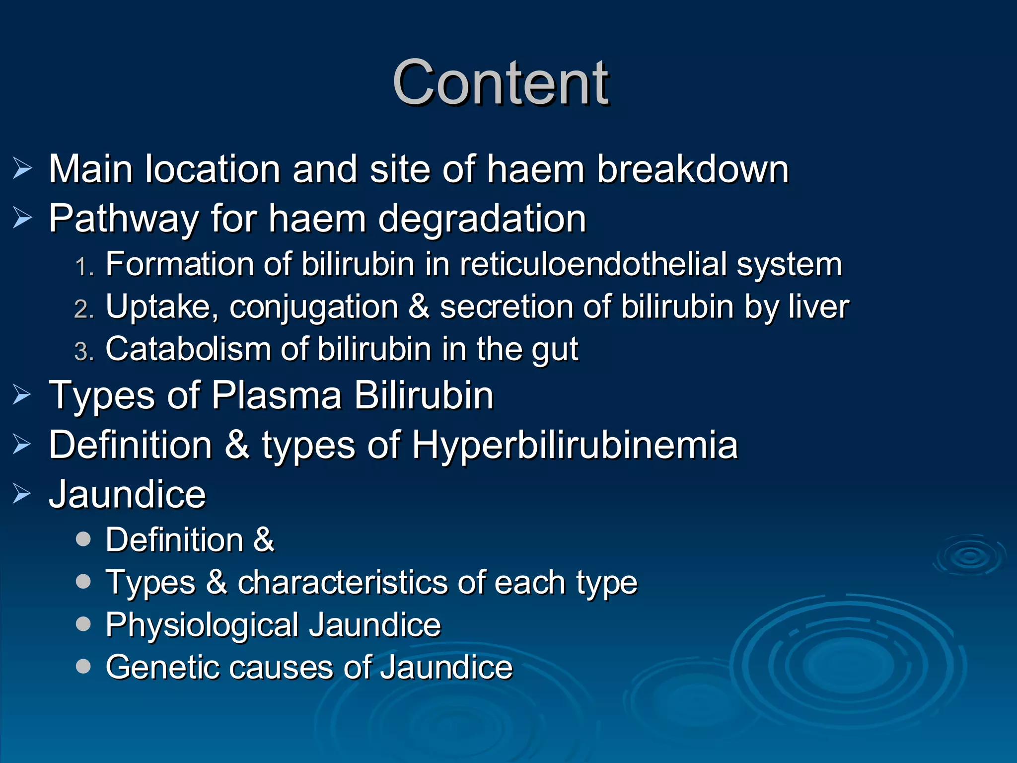 Content  Main location and site of haem breakdown Pathway for haem degradation Formation of bilirubin in reticuloendothelial system  Uptake, conjugation & secretion of bilirubin by liver Catabolism of bilirubin in the gut Types of Plasma Bilirubin Definition & types of Hyperbilirubinemia Jaundice  Definition & Types & characteristics of each type Physiological Jaundice Genetic causes of Jaundice 
