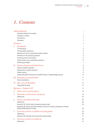 vii
Guidelines for preventive activities in general practice
9th edition
1. Contents
Acknowledgements	 i
Red Book Editorial Committee 	 i
Conflicts of interest	 ii
Contributors	ii
Reviewers	ii
Acronyms	 v
I.	Introduction	 1
The Red Book 	 3
The Australian experience	 3
Benefits and harms of preventive health activities 	 4
Prevention in the practice population	 5
Screening versus case finding	 6
Opportunistic versus systematic prevention	 6
Screening principles	 7
II.	 Patient education and health literacy	 8
Impact of patient education	 8
Approaches to patient education	 8
Health inequity	 9
Supporting patient education and health literacy in disadvantaged groups 	 10
III.	 Development of the Red Book	 11
Recommendations	11
IV.	 How to use the Red Book	 12
Organisational detail	 12
References – Chapters I–IV	 14
V.	 What’s new in the 9th edition?	 16
1.	 Preventive activities prior to pregnancy	 18
References	22
2.	 Genetic counselling and testing	 24
References	28
Appendix 2A. Family history screening questionnaire	 29
Appendix 2B. Dutch Lipid Clinic Network Criteria for making a diagnosis of familial
hypercholestrolaemia in adults	 30
3.	 Preventive activities in children and young people	 32
References	38
Appendix 3A ‘Red flag’ early intervention referral guide	 41
4.	 Preventive activities in middle age	 42
References	44
 