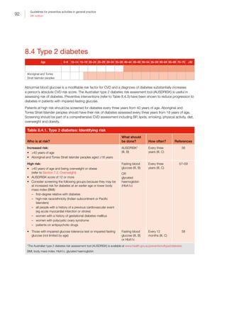 92
Guidelines for preventive activities in general practice
9th edition
8.4 Type 2 diabetes
Age 0–9 10–14 15–19 20–24 25–29 30–34 35–39 40–44 45–49 50–54 55–59 60–64 65–69 70–79 ≥80
Aboriginal and Torres
Strait Islander peoples
Abnormal blood glucose is a modifiable risk factor for CVD and a diagnosis of diabetes substantially increases
a person’s absolute CVD risk score. The Australian type 2 diabetes risk assesment tool (AUSDRISK) is useful in
assessing risk of diabetes. Preventive interventions (refer to Table 8.4.3) have been shown to reduce progression to
diabetes in patients with impaired fasting glucose.
Patients at high risk should be screened for diabetes every three years from 40 years of age. Aboriginal and
Torres Strait Islander peoples should have their risk of diabetes assessed every three years from 18 years of age.
Screening should be part of a comprehensive CVD assessment including BP, lipids, smoking, physical activity, diet,
overweight and obesity.
Table 8.4.1. Type 2 diabetes: Identifying risk
Who is at risk?
What should
be done? How often? References
Increased risk:
•	 ≥40 years of age
•	 Aboriginal and Torres Strait Islander peoples aged ≥18 years
AUSDRISK*
(III, B)
Every three
years (III, C)
56
High risk:
•	 ≥40 years of age and being overweight or obese
(refer to Section 7.2. Overweight)
•	 AUSDRISK score of 12 or more
•	 Consider screening the following groups because they may be
at increased risk for diabetes at an earlier age or lower body
mass index (BMI):
–– first-degree relative with diabetes
–– high-risk race/ethnicity (Indian subcontinent or Pacific
Islanders)
–– all people with a history of a previous cardiovascular event
(eg acute myocardial infarction or stroke)
–– women with a history of gestational diabetes mellitus
–– women with polycystic ovary syndrome
–– patients on antipsychotic drugs
Fasting blood
glucose (III, B)
OR
glycated
haemoglobin
(HbA1c)
Every three
years (III, C)
57–59
•	 Those with impaired glucose tolerance test or impaired fasting
glucose (not limited by age)
Fasting blood
glucose (III, B)
or HbA1c
Every 12
months (III, C)
58
*The Australian type 2 diabetes risk assessment tool (AUSDRISK) is available at www.health.gov.au/preventionoftype2diabetes
BMI, body mass index; HbA1c, glycated haemoglobin
 