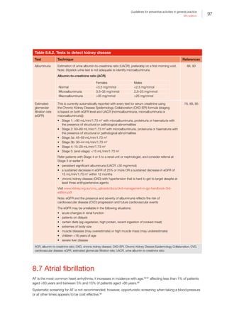 97
Guidelines for preventive activities in general practice
9th edition
Table 8.6.2. Tests to detect kidney disease
Test Technique References
Albuminuria Estimation of urine albumin-to-creatinine ratio (UACR), preferably on a first morning void.
Note: Dipstick urine test is not adequate to identify microalbuminuria
Albumin-to-creatinine ratio (ACR)
Females Males
Normal 3.5 mg/mmol 2.5 mg/mmol
Microalbuminuria 3.5–35 mg/mmol 2.5–25 mg/mmol
Macroalbuminuria 35 mg/mmol 25 mg/mmol
88, 90
Estimated
glomerular
filtration rate
(eGFR)
This is currently automatically reported with every test for serum creatinine using
the Chronic Kidney Disease Epidemiology Collaboration (CKD-EPI) formula (staging
is based on both eGFR level and UACR [normoalbuminuria, microalbuminuria or
macroalbuminuria]):
•	 Stage 1: 90 mL/min/1.73 m2
with microalbuminuria, proteinuria or haematuria with
the presence of structural or pathological abnormalities
•	 Stage 2: 60–89 mL/min/1.73 m2
with microalbuminuria, proteinuria or haematuria with
the presence of structural or pathological abnormalities
•	 Stage 3a: 45–59 mL/min/1.73 m2
•	 Stage 3b: 30–44 mL/min/1.73 m2
•	 Stage 4: 15–29 mL/min/1.73 m2
•	 Stage 5: (end-stage): 15 mL/min/1.73 m2
Refer patients with Stage 4 or 5 to a renal unit or nephrologist, and consider referral at
Stage 3 or earlier if:
•	 persistent significant albuminuria (UACR ≥30 mg/mmol)
•	 a sustained decrease in eGFR of 25% or more OR a sustained decrease in eGFR of
15 mL/min/1.73 m2
within 12 months
•	 chronic kidney disease (CKD) with hypertension that is hard to get to target despite at
least three antihypertensive agents
Visit www.kidney.org.au/cms_uploads/docs/ckd-management-in-gp-handbook-3rd-
edition.pdf
Note: eGFR and the presence and severity of albuminuria reflects the risk of
cardiovascular disease (CVD) progression and future cardiovascular events
The eGFR may be unreliable in the following situations:
•	 acute changes in renal function
•	 patients on dialysis
•	 certain diets (eg vegetarian, high protein, recent ingestion of cooked meat)
•	 extremes of body size
•	 muscle diseases (may overestimate) or high muscle mass (may underestimate)
•	 children 18 years of age
•	 severe liver disease
78, 89, 95
ACR, albumin-to-creatinine ratio; CKD, chronic kidney disease; CKD-EPI, Chronic Kidney Disease Epidemiology Collaboration; CVD,
cardiovascular disease; eGFR, estimated glomerular filtration rate; UACR, urine albumin-to-creatinine ratio
8.7 Atrial fibrillation
AF is the most common heart arrhythmia; it increases in incidence with age,96,97
affecting less than 1% of patients
aged 60 years and between 5% and 15% of patients aged 80 years.98
Systematic screening for AF is not recommended; however, opportunistic screening when taking a blood pressure
or at other times appears to be cost effective.99
 