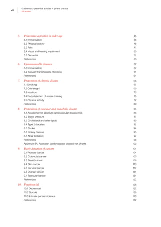 viii
Guidelines for preventive activities in general practice
9th edition
5.	 Preventive activities in older age	 45
5.1 Immunisation	 46
5.2 Physical activity	 46
5.3 Falls	 47
5.4 Visual and hearing impairment	 50
5.5 Dementia	 51
References	53
6.	 Communicable diseases	 57
6.1 Immunisation	 57
6.2 Sexually transmissible infections	 61
References	64
7.	 Prevention of chronic disease	 66
7.1 Smoking	 67
7.2 Overweight	 69
7.3 Nutrition	 73
7.4 Early detection of at-risk drinking	 75
7.5 Physical activity	 77
References	80
8.	 Prevention of vascular and metabolic disease	 85
8.1 Assessment of absolute cardiovascular disease risk	 86
8.2 Blood pressure	 87
8.3 Cholesterol and other lipids	 89
8.4 Type 2 diabetes	 92
8.5 Stroke	 94
8.6 Kidney disease	 95
8.7 Atrial fibrillation	 97
References	98
Appendix 8A. Australian cardiovascular disease risk charts	 102
9.	 Early detection of cancers	 104
9.1 Prostate cancer	 104
9.2 Colorectal cancer	 105
9.3 Breast cancer	 109
9.4 Skin cancer	 113
9.5 Cervical cancer	 117
9.6 Ovarian cancer	 121
9.7 Testicular cancer	 121
References	122
10.	Psychosocial	 126
10.1 Depression	 127
10.2 Suicide	 129
10.3 Intimate partner violence	 130
References	132
 