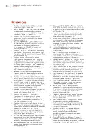 98
Guidelines for preventive activities in general practice
9th edition
References
1.	 Australian Institute of Health and Welfare. Australia’s
health 2006. Canberra: AIHW, 2006.
2.	 Yusuf S, Hawken S, Ounpuu S, et al. Effect of potentially
modifiable risk factors associated with myocardial
infarction in 52 countries (the INTERHEART study): Case
control sudy. Lancet. 2004;364:937–52.
3.	 Australian Institute of Health and Welfare. Health
determinants, the key to preventing chronic disease.
Canberra: AIHW, 2011.
4.	 Chow CK, Pell AC, Walker A, O’Dowd C, Dominiczak
AF, Pell JP. Families of patients with premature coronary
heart disease: An obvious but neglected target
for primary prevention. BMJ (Clinical research ed).
2007;335(7618):481–85.
5.	 Bunker S, Colquhoun D, Esler M. ‘Stress’ and coronary
heart disease: Psychosocial risk factors. National Heart
Foundation of Australia position statement update. Med J
Aust 2003;178:272–76.
6.	 Mendis S, Banerjee A. Cardiovascular disease:
Equity and social determinants. In: Blas E, Kurup AS,
editors. Equity, social determinants and public health
programmes. Geneva: World Health Organization, 2010.
7.	 McGorrian C, Daly L, Fitzpatrick P, et al. Cardiovascular
disease and risk factors in an indigenous minority
population. The All-Ireland Traveller Health Study. Eur J
Prev Cardiol 2012;19(6):1444–53.
8.	 Australian Institute of Health and Welfare. Diabetes.
Canberra: AIHW, 2016. Available at www.aihw.gov.au/
diabetes [Accessed 16 February 2016].
9.	 Australian Institute of Health and Welfare. Cardiovascular
disease, diabetes and chronic kidney disease: Australian
facts: Prevalence and incidence. Canberra: AIHW, 2014.
10.	 Whiting D, Unwin N, Roglic G. Diabetes: Equity and
social determinants. In: Blas E, Kurup AS, editors. Equity,
social determinants and public health programmes.
Geneva: World Health Organization, 2010.
11.	 Australian Institute of Health and Welfare. The health and
welfare of Australia’s Aboriginal and Torres Strait Islander
Peoples 2015. Canberra: AIHW, 2015.
12.	 Palomo L, Felix-Redondo FJ, Lozano-Mera L,
Perez-Castan JF, Fernandez-Berges D, Buitrago
F. Cardiovascular risk factors, lifestyle, and social
determinants: A cross-sectional population study. Br J
Gen Pract 2014;64(627):e627–33.
13.	 Kavanagh A, Bentley RJ, Turrell G, Shaw J, Dunstan D,
Subramanian SV. Socioeconomic position, gender, health
behaviours and biomarkers of cardiovascular disease and
diabetes. Soc Sci Med 2010;71(6):1150–60.
14.	 O’Connor A, Wellenius G. Rural-urban disparities in
the prevalence of diabetes and coronary heart disease.
Public Health. 2012;126(10):813–20.
15.	 Stocks N, Ryan P, Allan J, Williams S, Willson K. Gender,
socioeconomic status, need or access? Differences
in statin prescribing across urban, rural and remote
Australia. Aust J Rural Health 2009;17(2):92–96.
16.	 Jha V, Garcia-Garcia G, Iseki K, et al. Chronic kidney
disease: Global dimension and perspectives. Lancet
2013;382(9888):260–72.
17.	 Sabanayagam C, Lim SC, Wong TY, Lee J, Shankar A,
Tai ES. Ethnic disparities in prevalence and impact of risk
factors of chronic kidney disease. Nephrol Dial Transplant
2010;25(8):2564–70.
18.	 Garcia-Garcia G, Jha V, World Kidney Day Steering C.
Chronic kidney disease in disadvantaged populations.
Brazil J Med Biol Res 2015;48(5):377–81.
19.	 White A, Wong W, Sureshkumur P, Singh G. The burden
of kidney disease in Indigenous children of Australia and
New Zealand, epidemiology, antecedent factors and
progression to chronic kidney disease. J Paediatr Child
Health 2010;46(9):504–09.
20.	 Hoy WE. Kidney disease in Aboriginal Australians: A
perspective from the Northern Territory. Clin Kidney J
2014;7(6):524–30.
21.	 Baty PJ, Viviano SK, Schiller MR, Wendling AL. A
systematic approach to diabetes mellitus care in
underserved populations: Improving care of minority and
homeless persons. Fam Med 2010;42(9):623–27.
22.	 Randall L, Begovic J, Hudson M, et al. Recurrent diabetic
ketoacidosis in inner-city minority patients: Behavioral,
socioeconomic, and psychosocial factors. Diabetes Care
2011;34(9):1891–96.
23.	 Laba TL, Bleasel J, Brien JA, et al. Strategies to improve
adherence to medications for cardiovascular diseases
in socioeconomically disadvantaged populations: A
systematic review. Int J Cardiol 2013;167(6):2430–40.
24.	 Qato DM, Lindau ST, Conti RM, Schumm LP, Alexander
GC. Racial and ethnic disparities in cardiovascular
medication use among older adults in the United States.
Pharmacoepidemiol Drug Saf 2010;19(8):834–42.
25.	 Lirussi F. The global challenge of type 2 diabetes and
the strategies for response in ethnic minority groups.
Diabetes Metab Res Rev 2010;26(6):421–32.
26.	 Wee LE, Wong J, Chin RT, et al. Hypertension
management and lifestyle changes following screening
for hypertension in an asian low socioeconomic status
community: A prospective study. Ann Acad Med
Singapore 2013;42(9):451–65.
27.	 Department of Health and Ageing. National Aboriginal
and Torres Strait Islander Health Plan 2013–2023.
Canberra: DoHA, 2013.
28.	 Rix EF, Barclay L, Wilson S, Stirling J, Tong A. Service
providers’ perspectives, attitudes and beliefs on
health services delivery for Aboriginal people receiving
haemodialysis in rural Australia: A qualitative study. BMJ
Open 2013;3(10):e00358–1
29.	 Bradford D, Hansen D, Karunanithi M. Making an
APPropriate care program for Indigenous cardiac
disease: Customization of an existing cardiac
rehabilitation program. Stud Health Technol Inform
2015;216:343–47.
30.	 Brown A, O’Shea RL, Mott K, McBride KF, Lawson T,
Jennings GL. Essential service standards for equitable
national cardiovascular care for Aboriginal and Torres Strait
Islander people. Heart Lung Circ 2015;24(2):126–41.
 