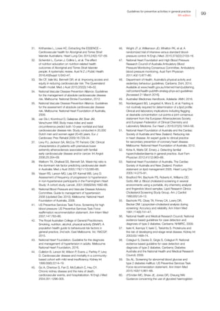 99
Guidelines for preventive activities in general practice
9th edition
31.	 Kritharides L, Lowe HC. Extracting the ESSENCE –
Cardiovascular health for Aboriginal and Torres Strait
Islander Australians. Heart Lung Circ 2015;24(2):107–09.
32.	 Schembri L, Curran J, Collins L, et al. The effect
of nutrition education on nutrition-related health
outcomes of Aboriginal and Torres Strait Islander
people: A systematic review. Aust N Z J Public Health
2016;40(Suppl 1):S42–47.
33.	 Ski CF, Vale MJ, Bennett GR, et al. Improving access and
equity in reducing cardiovascular risk: The Queensland
Health model. Med J Aust 2015;202(3):148–52.
34.	 National Vascular Disease Prevention Alliance. Guidelines
for the management of absolute cardiovascular disease
risk. Melbourne: National Stroke Foundation, 2012.
35.	 National Vascular Disease Prevention Alliance. Guidelines
for the assessment of absolute cardiovascular disease
risk. Melbourne: National Heart Foundation of Australia,
2009.
36.	 van Dis I, Kromhout D, Geleijnse JM, Boer JM,
Verschuren WM. Body mass index and waist
circumference predict both 10-year nonfatal and fatal
cardiovascular disease risk: Study conducted in 20,000
Dutch men and women aged 20–65 years. Eur J
Cardiovasc Prev Rehabil 2009;16:729–34.
37.	 Levy PJ, Jackson SA, McCoy TP, Ferrario CM. Clinical
characteristics of patients with premature lower
extremity atherosclerosis associated with familial
early cardiovascular disease and/or cancer. Int Angiol
2006;25:304–09.
38.	 Welborn TA, Dhaliwal SS, Bennett SA. Waist–hip ratio is
the dominant risk factor predicting cardiovascular death
in Australia. Med J Aust 2003;179(11/12):580–85.
39.	 Vasan RS, Larson MG, Leip EP, Kannel WB, Levy D.
Assessment of frequency of progression to hypertension
in non-hypertensive participants in the Framingham Heart
Study: A cohort study. Lancet. 2001;358(9294):1682–86.
40.	 National Blood Pressure and Vascular Disease Advisory
Committee. Guide to management of hypertension
2008 (Updated Dec 2010). Melbourne: National Heart
Foundation of Australia, 2008.
41.	 US Preventive Services Task Force. Screening for high
blood pressure: US Preventive Services Task Force
reaffirmation recommendation statement. Ann Intern Med
2007;147:783–86.
42.	 The Royal Australian College of General Practitioners.
Smoking, nutrition, alcohol, physical activity (SNAP): A
population health guide to behavioural risk factors in
general practice, 2nd edn. East Melbourne, Vic: RACGP,
2015.
43.	 National Heart Foundation. Guideline for the diagnosis
and management of hypertension in adults. Melbourne:
National Heart Foundation, 2016.
44.	 Culleton B, Larson M, Wilson P, Evans J, Parfrey P, Levy
D. Cardiovascular disease and mortality in a community-
based cohort with mild renal insufficiency. Kidney Int
1999;56(6):2214–19.
45.	 Go A, Chertow G, Fan D, McCulloch C, Hsu CY.
Chronic kidney disease and the risks of death,
cardiovascular events, and hospitalization. N Engl J Med
2004;351:1296–305.
46.	 Wright JT Jr, Williamson JD, Whelton PK, et al. A
randomized trial of intensive versus standard blood-
pressure control. N Engl J Med. 2015;373(22):2103–16.
47.	 National Heart Foundation and High Blood Pressure
Research Council of Australia Ambulatory Blood
Pressure Monitoring Consensus Committee. Ambulatory
blood pressure monitoring. Aust Fam Physician
2011;40(11):877–80.
48.	 Department of Health. Australia’s physical activity and
sedentary behaviour guidelines. Canberra: DoH, 2014.
Available at www.health.gov.au/internet/main/publishing.
nsf/content/health-pubhlth-strateg-phys-act-guidelines
[Accessed 21 March 2016].
49.	 Australian Medicines Handbook. Adelaide: AMH, 2016.
50.	 Nordestgaard BG, Langsted A, Mora S, et al. Fasting is
not routinely required for determination of a lipid profile:
Clinical and laboratory implications including flagging
at desirable concentration cut-points-a joint consensus
statement from the European Atherosclerosis Society
and European Federation of Clinical Chemistry and
Laboratory Medicine. Eur Heart J 2016;37(25):1944–58.
51.	 National Heart Foundation of Australia and the Cardiac
Society of Australia and New Zealand. Reducing risk
in heart disease: An expert guide to clinical practice
for secondary prevention of coronary heart disease.
Melbourne: National Heart Foundation of Australia, 2012.
52.	 Kirke A, Watts GF, Emery J. Detecting familial
hypercholesterolaemia in general practice. Aust Fam
Physician 2012;41(12):965–68.
53.	 National Heart Foundation of Australia, The Cardiac
Society of Australia and New Zealand. Position
statement on lipid management 2005. Heart Lung Circ
2005;14:275–91.
54.	 Bradford RH, Bachorik PS, Roberts K, Williams OD,
Gotto AM Jr. Blood cholesterol screening in several
environments using a portable, dry-chemistry analyzer
and fingerstick blood samples. Lipid Research Clinics
Cholesterol Screening Study Group. Am J Cardiol
1990;65(1):6–13.
55.	 Bachorik PS, Cloey TA, Finney CA, Lowry DR,
Becker DM. Lipoprotein-cholesterol analysis during
screening: Accuracy and reliability. Ann Intern Med
1991;114(9):741–47.
56.	 National Health and Medical Research Council. National
evidence based guidelines for case detection and
diagnosis of type 2 diabetes. Canberra: NHMRC, 2009.
57.	 Iseki K, Ikemiya Y, Iseki C, Takishita S. Proteinuria and
the risk of developing end-stage renal disease. Kidney Int
2003;63:1468–74.
58.	 Colagiuri S, Davies D, Girgis S, Colagiuri R. National
evidence based guideline for case detection and
diagnosis of type 2 diabetes. Canberra: Diabetes
Australia and the National Health and Medical Research
Council, 2009.
59.	 Siu AL. Screening for abnormal blood glucose and
type 2 diabetes mellitus: US Preventive Services Task
Force recommendation statement. Ann Intern Med
2015;163(11):861–68.
60.	 d’Emden MC, Shaw JE, Jones GR, Cheung NW.
Guidance concerning the use of glycated haemoglobin
 