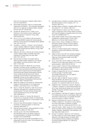 100
Guidelines for preventive activities in general practice
9th edition
(HbA1c) for the diagnosis of diabetes mellitus. Med J
Aust 2015;203(2):89–90.
61.	 World Health Organization. Report of a World Health
Organization Consultation – Use of glycated haemoglobin
(HbA1c) in the diagnosis of diabetes mellitus. Diabetes
Res Clin Pract 2011;93:299–309.
62.	 Knowler WC, Barrett-Connor E, Fowler S, et al.
Reduction in the incidence of type 2 diabetes with
lifestyle intervention or metformin. N Eng J Med
2002;346:393–403.
63.	 Pan X, Li G, Hu Y, et al. Effects of diet and exercise
in preventing NIDDM in people with impaired glucose
tolerence: The Da Qing IGT and Diabetes Study. Diabetes
Care 1997;20:537–44.
64.	 Tuomilehto J, Lindstrom J, Eriksson J, et al. Prevention
of type 2 diabetes melllitus by changes in lifestyle among
subjects with impaired glucose tolerance. N Eng J Med
2001;344:1343–50.
65.	 Williamson DF, Vinicor F, Bowman BA. Primary prevention
of type 2 diabetes mellitus by lifestyle intervention:
Implications for health policy. Ann Intern Med
2004;140(11):951–57.
66.	 National Heart Foundation of Australia. National
Heart Foundation position statement on non-valvular
atrial fibrillation and stroke prevention. Med J Aust
2001;174:234–348.
67.	 Goldstein LB, Adams R, Alberts MJ, et al. Primary
prevention of ischemic stroke: A guideline from the
American Heart Association/American Stroke Association
Stroke Council: Cosponsored by the Atherosclerotic
Peripheral Vascular Disease Interdisciplinary Working
Group; Cardiovascular Nursing Council; Clinical
Cardiology Council; Nutrition, Physical Activity, and
Metabolism Council; and the Quality of Care and
Outcomes Research Interdisciplinary Working Group.
Circulation 2006;113(24):e873–923.
68.	 Alberts MJ, Eikelboom JW, Hankey GJ. Antithrombotic
therapy for stroke prevention in non-valvular atrial
fibrillation. Lancet Neurol 2012;11(12):1066–81.
69.	 Sauve J, Thorpe KE, Sackett DL, Taylor W. Can bruits
distinguish high-grade from moderate symptomatic
carotid stenosis? The North American Symptomatic
Carotid Endarterectomy Trial. Ann Intern Med
1994;120(8):633–37.
70.	 Pickett CA, Jackson JL, Hemann BA, Atwood JE.
Carotid bruit as a prognostic indicator of cardiovascular
death and myocardial infarction: A meta-analysis. Lancet
2008;371:1587–94.
71.	 Floriani M, Giulini SM, Bonardelli S, Portolani N. Value
and limites of ‘critical auscultation’ of neck bruits.
Angiology 1988;39:967–72.
72.	 National Stroke Foundation. Clinical guidelines for stroke
management. Melbourne: NSF, 2010.
73.	 Lane DA, Lip GY. Use of the CHA(2)DS(2)-VASc
and HAS-BLED scores to aid decision making for
thromboprophylaxis in nonvalvular atrial fibrillation.
Circulation 2012;126(7):860–65.
74.	 Wolf PA, Abbot RD, Kannel WB. Atrial fibrillation as an
independent risk facor for stroke: The Framingham study.
Stroke 1991;22:983–88.
75.	 Australian Bureau of Statistics. Australian health survey:
Biomedical results for chronic diseases, 2011–12.
Canberra: ABS, 2013.
76.	 Australian Bureau of Statistics. Australian health survey:
First results 2011–12. Canberra: ABS, 2012.
77.	 Tonelli M, Muntner P, Lloyd A, et al. Risk of coronary
events in people with chronic kidney disease compared
with those with diabetes: A population-level cohort study.
Lancet 2012;380(9844):807–14.
78.	 Kidney Health Australia. Chronic kidney disease (CKD)
management in general practice. 3rd edn. South
Melbourne, Vic: Kidney Health Australia, 2015.
79.	 Wang Y, Chen X, Song Y, Caballero B, Cheskin LJ.
Association between obesity and kidney disease:
A systematic review and meta-analysis. Kidney Int
2008;73(1):19–33
80.	 Johnson D. Evidence-based guide to slowing the
progression of early renal insufficiency. Intern Med J
2004;34:50–57.
81.	 Hallan SI, Dahl K, Oien CM, et al. Screening strategies
for chronic kidney disease in the general population:
Follow-up of cross sectional health survey. BMJ
2006;333(7577):1047.
82.	 Fox C, Larson MG, Leip EP, Culleton B, Wilson PWF.
Predictors of new-onset kidney disease in a community-
based population. JAMA 2004;291:844–50.
83.	 Crowe E, Halpin D, Stevens P. Early identification and
management of chronic kidney disease: Summary of
NICE guidance. BMJ 2008;337:a1530.
84.	 Chadban S, Briganti EM, Kerr PG, et al. Prevalence
of kidney damage in Australian adults:
The AusDiab kidney study. J Am Soc Nephrol
2003;14(7 Suppl 2):S131–38.
85.	 Astor BC, Hallan SI, Miller ER, Yeung E, Coresh J.
Glomerular filtration rate, albuminuria, and risk of
cardiovascular and all-cause mortality in the US
population. Am J Epidemiol 2008;167(10):1226–34.
86.	 Angelantonio ED, Chowdhury R, Sarwar N, Aspelund
T, Danesh J, Gudnason V. Chronic kidney disease and
risk of major cardiovascular disease and non-vascular
mortality: Prospective population based cohort study.
BMJ 2010;341:4986.
87.	 Hoy W, Mathews J, McCredie D, Pugsley D, Hayhurst B.
The multidimensional nature of renal disease: Rates and
associations of albuminuria in an Australian Aboriginal
community. Kidney Int 1998;54:1296–304.
88.	 Methven S, MacGregor MS, Traynor JP, Hair M, St J
O’Reilly D, Deighan CJ. Comparison of urinary albumin
and urinary total protein as predictors of patient
outcomes in CKD. Am J Kidney Dis 2010;57(1):21–28.
89.	 Levey AS, Coresh J, Balk E, Kausz AT, Levin A. National
Kidney Foundation practice guidelines for chronic kidney
disease: Evaluation, classification, and stratification. Ann
Intern Med 2003;139(2):137–47.
90.	 Eknoyan G, Hostetter T, Bakris GL, et al. Proteinuria
and other markers of chronic kidney disease: A position
statement of the National Kidney Foundation (NKF)
and the National Institute of Diabetes and Digestive
and Kidney Diseases (NIDDK). Am J Kidney Dis
2003;42:617–22.
 
