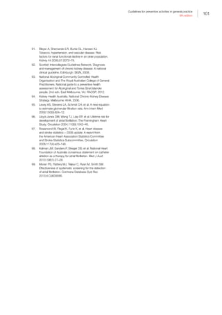 101
Guidelines for preventive activities in general practice
9th edition
91.	 Bleyer A, Shemanski LR, Burke GL, Hansen KJ.
Tobacco, hypertension, and vascular disease: Risk
factors for renal functional decline in an older population.
Kidney Int 2000;57:2072–79.
92.	 Scottish Intercollegiate Guidelines Network. Diagnosis
and management of chronic kidney disease: A national
clinical guideline. Edinburgh: SIGN, 2008.
93.	 National Aboriginal Community Controlled Health
Organisation and The Royal Australian College of General
Practitioners. National guide to a preventive health
assessment for Aboriginal and Torres Strait Islander
people. 2nd edn. East Melbourne, Vic: RACGP, 2012.
94.	 Kidney Health Australia. National Chronic Kidney Disease
Strategy. Melbourne: KHA, 2006.
95.	 Levey AS, Stevens LA, Schmid CH, et al. A new equation
to estimate glomerular filtration rate. Ann Intern Med
2009;150(9):604–12.
96.	 Lloyd-Jones DM, Wang TJ, Leip EP, et al. Lifetime risk for
development of atrial fibrillation: The Framingham Heart
Study. Circulation 2004;110(9):1042–46.
97.	 Rosamond W, Flegal K, Furie K, et al. Heart disease
and stroke statistics – 2008 update: A report from
the American Heart Association Statistics Committee
and Stroke Statistics Subcommittee. Circulation
2008;117(4):e25–146.
98.	 Kalman JM, Sanders P, Brieger DB, et al. National Heart
Foundation of Australia consensus statement on catheter
ablation as a therapy for atrial fibrillation. Med J Aust
2013;198(1):27–28.
99.	 Moran PS, Flattery MJ, Teljeur C, Ryan M, Smith SM.
Effectiveness of systematic screening for the detection
of atrial fibrillation. Cochrane Database Syst Rev
2013;4:Cd009586.
 