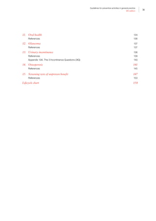 ix
Guidelines for preventive activities in general practice
9th edition
11.	 Oral health	 134
References	 136
12.	 Glaucoma	 137
References	 137
13.	 Urinary incontinence	 138
References	 139
Appendix 13A. The 3 Incontinence Questions (3IQ)	 140
14.	 Osteoporosis	 141
References	 145
15.	 Screening tests of unproven benefit	 147
References	 153
Lifecycle chart	 158
 
