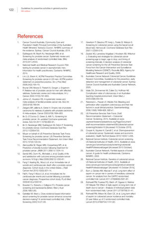 122
Guidelines for preventive activities in general practice
9th edition
References
1.	 Cancer Council Australia. Community Care and
Population Health Principal Committee of the Australian
Health Ministers’ Advisory Council ; NHMRC summary of
the evidence. Sydney: Cancer Council Australia, 2014.
2.	 Djulbegovic M, Beyth RJ, Neuberger MM, et al.
Screening for prostate cancer: Systematic review and
meta-analysis of randomised controlled trials. BMJ
2010;341:c4543.
3.	 National Health and Medical Research Council. PSA
testing for prostate cancer in asymptomatic men.
Information for health practitioners. Canberra: NHMRC,
2014.
4.	 Lim LS, Sherin K, ACPM Prevention Practice Committee.
Screening for prostate cancer in US men: ACPM position
statement on preventive practice. Am J Prev Med
2008;34(2):164–70.
5.	 Bruner DW, Moore D, Parlanti A, Dorgan J, Engstrom
P. Relative risk of prostate cancer for men with affected
relatives: Systematic review and meta-analysis. Int J
Cancer 2003;107(5):797–803.
6.	 Johns LE, Houlston RS. A systematic review and
meta-analysis of familial prostate cancer risk. BJU Int
2003;91(9):789–94.
7.	 Zeegers MP, Jellema A, Ostrer H. Empiric risk of prostate
carcinoma for relatives of patients with prostate carcinoma:
A meta-analysis. Cancer 2003;97(8):1894–903.
8.	 Ilic D, O’Connor D, Green S, Wilt TJ. Screening for
prostate cancer: An updated Cochrane systematic
review. BJU Int 2011;107(6):882–91.
9.	 Ilic D, Neuberger MM, Djulbegovic M, Dahm P. Screening
for prostate cancer. Cochrane Database Syst Rev
2013;1:CD004720.
10.	 Moyer on behalf of US Preventive Services Task Force.
Screening for prostate cancer: US Preventive Services
Task Force Recommendation Statement. Ann Intern Med
2012;157(2):120–34.
11.	 Alemozaffar M, Regan MM, Cooperberg MR, et al.
Prediction of erectile function following treatment for
prostate cancer. JAMA 2011;306(11):1204–14.
12.	 Sanda MG, Dunn RL, Michalski J, et al. Quality of life
and satisfaction with outcome among prostate-cancer
survivors. N Engl J Med 2008;358(12):1250–61.
13.	 Fang F, Keating NL, Mucci LA, et al. Immediate risk of
suicide and cardiovascular death after a prostate cancer
diagnosis: Cohort study in the United States. J Natl
Cancer Inst 2010;102(5):307–14.
14.	 Fall K, Fang F, Mucci LA, et al. Immediate risk for
cardiovascular events and suicide following a prostate
cancer diagnosis: Prospective cohort study. PLoS Med
2009;6(12):e1000197.
15.	 Bowden FJ, Roberts J, Collignon PJ. Prostate cancer
screening and bacteraemia (letter). Med J Aust
2008;188(1):60.
16.	 Gattellari M, Ward J. Does evidence-based information
about screening for prostate cancer enhance consumer
decision-making? A randomised controlled trial. J Med
Screening 2003;10:27–29.
17.	 Hewitson P, Glasziou PP, Irwig L, Towler B, Watson E.
Screening for colorectal cancer using the faecal occult
blood test, Hemoccult. Cochrane Database Syst Rev
2007;1:CD001216.
18.	 Zauber AG, Lansdorp-Vogelaar I, Knudsen AB, Wilschut
J. Evaluating test strategies for colorectal cancer
screening-age to begin, age to stop, and timing of
screening intervals: A decision analysis of colorectal
cancer screening for the US Preventive Services Task
Force from the Cancer Intervention and Surveillance
Modeling Network (CISNET). Rockville (MD): Agency for
Healthcare Research and Quality, 2009.
19.	 Australian Cancer Network Colorectal Cancer Guidelines
Revision Committee. Guidelines for the prevention, early
detection and management of colorectal cancer. Sydney:
Cancer Council Australia and Australian Cancer Network,
2005.
20.	 Viiala CH, Zimmerman M, Cullen DJ, Hoffman NE.
Complication rates of colonoscopy in an Australian
teaching hospital environment. Intern Med J
2003;33(8):355–59.
21.	 Rabeneck L, Paszat LF, Hilsden RJl. Bleeding and
perforation after outpatient colonoscopy and their risk
factors in usual clinical practice. Gastroenterology
2008;135(6):1899–906, 906 e1.
22.	 US Preventive Services Task Force. Draft
Recommendation Statement – Colorectal
Cancer: Screening. 2015. Available at www.
uspreventiveservicestaskforce.org/Page/Document/
draft-recommendation-statement38/colorectal-cancer-
screening2#citation10 [Accessed 15 October 2015].
23.	 Cooper K, Squires H, Carroll C, et al. Chemoprevention
of colorectal cancer: Systematic review and economic
evaluation. Health Technol Assess 2010;14(32):1–206.
24.	 National Cancer Institute. Colorectal cancer screening.
US National Institutes of Health, 2012. Available at www.
cancer.gov/cancertopics/pdq/screening/colorectal/
HealthProfessional/page4 [Accessed 2015 October].
25.	 Australian Cancer Network. Familial aspects of bowel
cancer: A guide for health professionals. Canberra:
NHMRC, 2002.
26.	 National Cancer Institute. Genetics of colorectal cancer.
US National Institutes of Health, 2012. Available at
www.cancer.gov/cancertopics/pdq/genetics/colorectal/
HealthProfessional/page1 [Accessed 15 October 2015].
27.	 Burn J, Gerdes AM, Macrae F, et al. Long-term effect of
aspirin on cancer risk in carriers of hereditary colorectal
cancer: An analysis from the CAPP2 randomised
controlled trial. Lancet 2011;378(9809):2081–87.
28.	 Rothwell PM, Fowkes PG, Belch JP, Ogawa H, Warlow
CP, Meade TW. Effect of daily aspirin on long term risk of
death due to cancer – Analysis of individual patient data
from randomised trials. Lancet 2011;377(9759):31–41.
29.	 Rothwell PM, Wilson M, Elwin CE, et al. Long term effect
of aspirin on colorectal cancer incidence and mortality:
20 year follow up of 5 randomized controlled trials.
Lancet 2010;376(9754):1741–50.
 