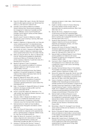 124
Guidelines for preventive activities in general practice
9th edition
59.	 Green AC, Williams GM, Logan V, Strutton GM. Reduced
melanoma after regular sunscreen use: Randomised trial
follow-up. J Clin Oncol 2011;29(3):257–63.
60.	 Australian Cancer Network Melanoma Guidelines
Revision Working Party. Clinical practice guidelines of
the management of melanoma in Australian and New
Zealand. Wellington: Cancer Council Australia and
Australian Cancer Network, Sydney and New Zealand
Guidelines Group, 2008.
61.	 Boniol M, Autier P, Gandini S. Melanoma mortality
following skin cancer screening in Germany. BMJ Open
2015;5(9):e008158.
62.	 Katalinic A, Waldmann A, Weinstock MA, et al. Does skin
cancer screening save lives?: An observational study
comparing trends in melanoma mortality in regions with
and without screening. Cancer 2012;118(21):5395–402.
63.	 Usher-Smith JA, Emery J, Kassianos AP, Walter FM. Risk
prediction models for melanoma: A systematic review.
Cancer Epidemiol Biomarkers Prev 2014;23(8):1450–63.
64.	 Watts CG, Dieng M, Morton RL, Mann GJ, Menzies SW,
Cust AE. Clinical practice guidelines for identification,
screening and follow-up of individuals at high risk of
primary cutaneous melanoma: A systematic review. Br J
Dermatol 2015;172(1):33–47.
65.	 MacKie R, McHenry P, Hole D. Accelerated
detection with prospective surveillance for cutaneous
malignant melanoma in high-risk groups. Lancet
1993;341(8861):1618–20.
66.	 New Zealand Dermatological Society. New Zealand
guidelines on the general management of malignant
melanoma New Zealand. Palmerston North, NZ: NZ
Dermatological Society, 2004.
67.	 Baade PD, Balanda KP, Stanton WR, Lowe JB,
Del Mar CB. Community perceptions of suspicious
pigmented skin lesions: Are they accurate when
compared to general practitioners? Cancer Detect Prev
2005;29(3):267–75.
68.	 Kelly J, Chamberlain AJ, Staples MP, McAvoy B. Nodular
melanoma. No longer as simple as ABC. Aust Fam
Physician 2003;32(9):706–09.
69.	 Scope A, Dusza SW, Halpern AC, Rabinovitz H. The
‘ugly duckling’ sign: Agreement between observers. Arch
Dermatol 2008;144(1):58–64.
70.	 Zalaudek I, Kittler H, Marghoob AA, Balato A. Time
required for a complete skin examination with and
without dermoscopy: A prospective, randomized
multicenter study. Arch Dermatol 2008;144(4):509–13.
71.	 National Institute for Health and Care Excellence.
Suspected cancer: Recognition and referral. London:
NICE, 2015.
72.	 Walter FM, Prevost AT, Vasconcelos J, et al. Using the
7-point checklist as a diagnostic aid for pigmented skin
lesions in general practice: A diagnostic validation study.
Br J Gen Pract 2013;63(610):e345–53.
73.	 Walter FM, Morris HC, Humphrys E, et al. Effect of
adding a diagnostic aid to best practice to manage
suspicious pigmented lesions in primary care:
Randomised controlled trial. BMJ 2012;345:e4110.
74.	 Hanrahan P, CAD’Este SW, Plummer T, Hersey P.
A randomised trial of skin photography as an aid to
screening skin lesions in older males. J Med Screening
2002;9(3):128–32.
75.	 English D, Del Mar C, Burton R. Factors influencing
the number needed to excise: Excision rates of
pigmented lesions by general practitioners. Med J Aust
2004;180(1):16–19.
76.	 Menzies SW, Emery J, Staples M, et al. Impact
of dermoscopy and short-term sequential digital
dermoscopy imaging for the management of pigmented
lesions in primary care: A sequential intervention trial. Br J
Dermatol 2009;161(6):1270–77.
77.	 Kanzler M, Mraz-Gernhard S. Primary cutaneous
malignant melanoma and its precursor lesions:
Diagnostic and therapeutic overview. J Am Acad
Dermatol 2001;45(2):260–76.
78.	 Kassianos AP, Emery JD, Murchie P, Walter FM.
Smartphone applications for melanoma detection by
community, patient and generalist clinician users: A
review. Br J Dermatol 2015;172(6):1507–18.
79.	 National Health and Medical Research Council. Clinical
practice guidelines non-melanoma skin cancer:
Guidelines for treatment and management in Australia.
Canberra: NHMRC, 2002.
80.	 Czarnecki D, Mar A, Staples M, Giles G, Meehan C.
The development of non-melanocytic skin cancers
in people with a history of skin cancer. Dermatology
1994;189(4):364–67.
81.	 Australian Technical Advisory Group on Immunisation.
The Australian immunisation handbook. 10th edn (2015
update). Canberra: Department of Health, 2015.
82.	 Skinner SR, Garland SM, Stanley MA, Pitts M, Quinn MA.
Human papillomavirus vaccination for the prevention of
cervical neoplasia: Is it appropriate to vaccinate women
older than 26? Med J Aust 2008;188(4):238–42.
83.	 Cancer in Australia: an overview 2012 (online version)
Available at http://www.aihw.gov.au/cancer/cancer-in-
australia-overview-2012/ch3/ [Accessed 10 August 2015].
84.	 Australian Government Department of Health. National
Cervical Screening Program. Canberra: Department of
Health, 2015. Available at www.cancerscreening.gov.
au/internet/screening/publishing.nsf/Content/future-
changes-cervical [Accessed 15 November 2015]
85.	 National Health and Medical Research Council.
Screening to prevent cervical cancer: Guidelines for
the management of asymptomatic women with screen
detected abnormalities. Canberra: NHMRC, 2005.
86.	 EUROGIN. Conclusions: Cervical cancer control,
priorities and new directions: International charter.
France, 2003.
87.	 Monsonego J, Bosch FX, Coursaget P, et al. Cervical
cancer control, priorities and new directions. Int J Cancer
2004;108:329–33.
88.	 Buntinx F, Brouwers M. Relation between sampling
device and detection of abnormality in cervical smears:
A meta-analysis of randomised and quasi-randomised
studies. BMJ 1996;313(7068):1285–90.
89.	 Mayrand MH, Duarte-Franco E, Rodrigues I, et al.
Canadian Cervical Cancer Screening Trial Study Group.
Human papillomavirus DNA versus papanicolaou
screening tests for cervical cancer. N Engl J Med
2007;357(16):1579–88.
 