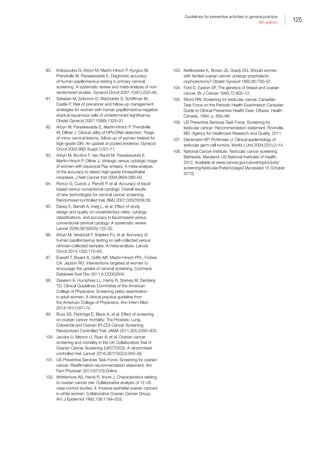 125
Guidelines for preventive activities in general practice
9th edition
90.	 Koliopoulos G, Arbyn M, Martin-Hirsch P, Kyrgiou M,
Prendiville W, Paraskevaidis E. Diagnostic accuracy
of human papillomavirus testing in primary cervical
screening: A systematic review and meta-analysis of non-
randomized studies. Gynecol Oncol 2007;104(1):232–46.
91.	 Safaeian M, Solomon D, Wacholder S, Schiffman M,
Castle P. Risk of precancer and follow-up management
strategies for women with human papillomavirus-negative
atypical squamous cells of undetermined significance.
Obstet Gynecol 2007;109(6):1325–31.
92.	 Arbyn M, Paraskevaidis E, Martin-Hirsch P, Prendiville
W, Dillner J. Clinical utility of HPV-DNA detection: Triage
of minor cervical lesions, follow-up of women treated for
high-grade CIN: An update of pooled evidence. Gynecol
Oncol 2005;99(3 Suppl 1):S7–11.
93.	 Arbyn M, Buntinx F, Van Ranst M, Paraskevaidis E,
Martin-Hirsch P, Dillner J. Virologic versus cytologic triage
of women with equivocal Pap smears: A meta-analysis
of the accuracy to detect high-grade intraepithelial
neoplasia. J Natl Cancer Inst 2004;96(4):280–93.
94.	 Ronco G, Cuzick J, Pierotti P, et al. Accuracy of liquid
based versus conventional cytology: Overall results
of new technologies for cervical cancer screening:
Randomised controlled trial. BMJ 2007;335(7609):28.
95.	 Davey E, Barratt A, Irwig L, et al. Effect of study
design and quality on unsatisfactory rates, cytology
classifications, and accuracy in liquid-based versus
conventional cervical cytology: A systematic review.
Lancet 2006;367(9505):122–32.
96.	 Arbyn M, Verdoodt F, Snijders PJ, et al. Accuracy of
human papillomavirus testing on self-collected versus
clinician-collected samples: A meta-analysis. Lancet
Oncol 2014;15(2):172–83.
97.	 Everett T, Bryant A, Griffin MF, Martin-Hirsch PPL, Forbes
CA, Jepson RG. Interventions targeted at women to
encourage the uptake of cervical screening. Cochrane
Database Syst Rev 2011;5:CD002834.
98.	 Qaseem A, Humphrey LL, Harris R, Starkey M, Denberg
TD, Clinical Guidelines Committee of the American
College of Physicians. Screening pelvic examination
in adult women: A clinical practice guideline from
the American College of Physicians. Ann Intern Med
2014;161(1):67–72.
99.	 Buys SS, Partridge E, Black A, et al. Effect of screening
on ovarian cancer mortality: The Prostate, Lung,
Colorectal and Ovarian (PLCO) Cancer Screening
Randomized Controlled Trial. JAMA 2011;305:2295–303.
100.	 Jacobs IJ, Menon U, Ryan A, et al. Ovarian cancer
screening and mortality in the UK Collaborative Trial of
Ovarian Cancer Screening (UKCTOCS): A randomised
controlled trial. Lancet 2016;387(10022):945–56.
101.	 US Preventive Services Task Force. Screening for ovarian
cancer: Reaffirmation recommendation statement. Am
Fam Physician 2013;87(10):Online.
102.	 Whittemore AS, Harris R, Itnyre J. Characteristics relating
to ovarian cancer risk: Collaborative analysis of 12 US
case-control studies. II. Invasive epithelial ovarian cancers
in white women. Collaborative Ovarian Cancer Group.
Am J Epidemiol 1992;136:1184–203.
103.	 Kerlikowske K, Brown JS, Grady DG. Should women
with familial ovarian cancer undergo prophylactic
oophorectomy? Obstet Gynecol 1992;80:700–07.
104.	 Ford D, Easton DF. The genetics of breast and ovarian
cancer. Br J Cancer 1995;72:805–12.
105.	 Elford RW. Screening for testicular cancer. Canadian
Task Force on the Periodic Health Examination Canadian
Guide to Clinical Preventive Health Care. Ottawa: Health
Canada, 1994; p. 892–98.
106.	 US Preventive Services Task Force. Screening for
testicular cancer: Recommendation statement. Rockville,
MD: Agency for Healthcare Research and Quality, 2011.
107.	 Dieckmann KP, Pichlmeier U. Clinical epidemiology of
testicular germ cell tumors. World J Urol 2004;22(1):2–14.
108.	 National Cancer Institute. Testicular cancer screening.
Bethesda, Maryland: US National Institutes of Health,
2012. Available at www.cancer.gov/cancertopics/pdq/
screening/testicular/Patient/page3 [Accessed 15 October
2015].
 