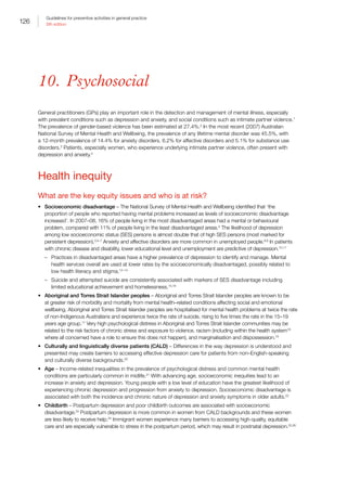 126
Guidelines for preventive activities in general practice
9th edition
10.  Psychosocial
General practitioners (GPs) play an important role in the detection and management of mental illness, especially
with prevalent conditions such as depression and anxiety, and social conditions such as intimate partner violence.1
The prevalence of gender-based violence has been estimated at 27.4%.2
In the most recent (2007) Australian
National Survey of Mental Health and Wellbeing, the prevalence of any lifetime mental disorder was 45.5%, with
a 12-month prevalence of 14.4% for anxiety disorders, 6.2% for affective disorders and 5.1% for substance use
disorders.3
Patients, especially women, who experience underlying intimate partner violence, often present with
depression and anxiety.4
Health inequity
What are the key equity issues and who is at risk?
•	 Socioeconomic disadvantage – The National Survey of Mental Health and Wellbeing identified that ‘the
proportion of people who reported having mental problems increased as levels of socioeconomic disadvantage
increased’. In 2007–08, 16% of people living in the most disadvantaged areas had a mental or behavioural
problem, compared with 11% of people living in the least disadvantaged areas.3
The likelihood of depression
among low socioeconomic status (SES) persons is almost double that of high SES persons (most marked for
persistent depression).3,5–7
Anxiety and affective disorders are more common in unemployed people.8,9
In patients
with chronic disease and disability, lower educational level and unemployment are predictive of depression.10,11
–– Practices in disadvantaged areas have a higher prevalence of depression to identify and manage. Mental
health services overall are used at lower rates by the socioeconomically disadvantaged, possibly related to
low health literacy and stigma.12–14
–– Suicide and attempted suicide are consistently associated with markers of SES disadvantage including
limited educational achievement and homelessness.15,16
•	 Aboriginal and Torres Strait Islander peoples – Aboriginal and Torres Strait Islander peoples are known to be
at greater risk of morbidity and mortality from mental health–related conditions affecting social and emotional
wellbeing. Aboriginal and Torres Strait Islander peoples are hospitalised for mental health problems at twice the rate
of non-Indigenous Australians and experience twice the rate of suicide, rising to five times the rate in the 15–19
years age group.17
Very high psychological distress in Aboriginal and Torres Strait Islander communities may be
related to the risk factors of chronic stress and exposure to violence, racism (including within the health system18
where all concerned have a role to ensure this does not happen), and marginalisation and dispossession.19
•	 Culturally and linguistically diverse patients (CALD) – Differences in the way depression is understood and
presented may create barriers to accessing effective depression care for patients from non–English-speaking
and culturally diverse backgrounds.20
•	 Age – Income-related inequalities in the prevalence of psychological distress and common mental health
conditions are particularly common in midlife.21
With advancing age, socioeconomic inequities lead to an
increase in anxiety and depression. Young people with a low level of education have the greatest likelihood of
experiencing chronic depression and progression from anxiety to depression. Socioeconomic disadvantage is
associated with both the incidence and chronic nature of depression and anxiety symptoms in older adults.22
•	 Childbirth – Postpartum depression and poor childbirth outcomes are associated with socioeconomic
disadvantage.23
Postpartum depression is more common in women from CALD backgrounds and these women
are less likely to receive help.24
Immigrant women experience many barriers to accessing high-quality, equitable
care and are especially vulnerable to stress in the postpartum period, which may result in postnatal depression.25,26
 