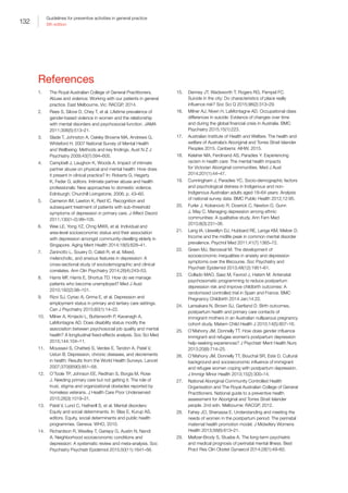 132
Guidelines for preventive activities in general practice
9th edition
References
1.	 The Royal Australian College of General Practitioners.
Abuse and violence: Working with our patients in general
practice. East Melbourne, Vic: RACGP, 2014.
2.	 Rees S, Silove D, Chey T, et al. Lifetime prevalence of
gender-based violence in women and the relationship
with mental disorders and psychosocial function. JAMA
2011;306(5):513–21.
3.	 Slade T, Johnston A, Oakley Browne MA, Andrews G,
Whiteford H. 2007 National Survey of Mental Health
and Wellbeing: Methods and key findings. Aust N Z J
Psychiatry 2009;43(7):594–605.
4.	 Campbell J, Laughon K, Woods A. Impact of intimate
partner abuse on physical and mental health: How does
it present in clinical practice? In: Roberts G, Hegarty
K, Feder G, editors. Intimate partner abuse and health
professionals: New approaches to domestic violence.
Edinburgh: Churchill Livingstone, 2006; p. 43–60.
5.	 Cameron IM, Lawton K, Reid IC. Recognition and
subsequent treatment of patients with sub-threshold
symptoms of depression in primary care. J Affect Disord
2011;130(1–2):99–105.
6.	 Wee LE, Yong YZ, Chng MWX, et al. Individual and
area-level socioeconomic status and their association
with depression amongst community-dwelling elderly in
Singapore. Aging Ment Health 2014;18(5):628–41.
7.	 Zaninotto L, Souery D, Calati R, et al. Mixed,
melancholic, and anxious features in depression: A
cross-sectional study of sociodemographic and clinical
correlates. Ann Clin Psychiatry 2014;26(4):243–53.
8.	 Harris MF, Harris E, Shortus TD. How do we manage
patients who become unemployed? Med J Aust
2010;192(2):98–101.
9.	 Rizvi SJ, Cyriac A, Grima E, et al. Depression and
employment status in primary and tertiary care settings.
Can J Psychiatry 2015;60(1):14–22.
10.	 Milner A, Krnjacki L, Butterworth P, Kavanagh A,
LaMontagne AD. Does disability status modify the
association between psychosocial job quality and mental
health? A longitudinal fixed-effects analysis. Soc Sci Med
2015;144:104–11.
11.	 Moussavi S, Chatterji S, Verdes E, Tandon A, Patel V,
Ustun B. Depression, chronic diseases, and decrements
in health: Results from the World Health Surveys. Lancet
2007;370(9590):851–58.
12.	 O’Toole TP, Johnson EE, Redihan S, Borgia M, Rose
J. Needing primary care but not getting it: The role of
trust, stigma and organizational obstacles reported by
homeless veterans. J Health Care Poor Underserved
2015;26(3):1019–31.
13.	 Patel V, Lund C, Hatherill S, et al. Mental disorders:
Equity and social determinants. In: Blas E, Kurup AS,
editors. Equity, social determinants and public health
programmes. Geneva: WHO, 2010.
14.	 Richardson R, Westley T, Gariepy G, Austin N, Nandi
A. Neighborhood socioeconomic conditions and
depression: A systematic review and meta-analysis. Soc
Psychiatry Psychiatr Epidemiol 2015;50(11):1641–56.
15.	 Denney JT, Wadsworth T, Rogers RG, Pampel FC.
Suicide in the city: Do characteristics of place really
influence risk? Soc Sci Q 2015;96(2):313–29.
16.	 Milner AJ, Niven H, LaMontagne AD. Occupational class
differences in suicide: Evidence of changes over time
and during the global financial crisis in Australia. BMC
Psychiatry 2015;15(1):223.
17.	 Australian Institute of Health and Welfare. The health and
welfare of Australia’s Aboriginal and Torres Strait Islander
Peoples 2015. Canberra: AIHW, 2015.
18.	 Kelaher MA, Ferdinand AS, Paradies Y. Experiencing
racism in health care: The mental health impacts
for Victorian Aboriginal communities. Med J Aust
2014;201(1):44–47.
19.	 Cunningham J, Paradies YC. Socio-demographic factors
and psychological distress in Indigenous and non-
Indigenous Australian adults aged 18–64 years: Analysis
of national survey data. BMC Public Health 2012;12:95.
20.	 Furler J, Kokanovic R, Dowrick C, Newton D, Gunn
J, May C. Managing depression among ethnic
communities: A qualitative study. Ann Fam Med
2010;8(3):231–36.
21.	 Lang IA, Llewellyn DJ, Hubbard RE, Langa KM, Melzer D.
Income and the midlife peak in common mental disorder
prevalence. Psychol Med 2011;41(7):1365–72.
22.	 Green MJ, Benzeval M. The development of
socioeconomic inequalities in anxiety and depression
symptoms over the lifecourse. Soc Psychiatry and
Psychiatr Epidemiol 2013;48(12):1951–61.
23.	 Collado MAO, Saez M, Favrod J, Hatem M. Antenatal
psychosomatic programming to reduce postpartum
depression risk and improve childbirth outcomes: A
randomized controlled trial in Spain and France. BMC
Pregnancy Childbirth 2014 Jan;14:22.
24.	 Lansakara N, Brown SJ, Gartland D. Birth outcomes,
postpartum health and primary care contacts of
immigrant mothers in an Australian nulliparous pregnancy
cohort study. Matern Child Health J 2010;14(5):807–16.
25.	 O’Mahony JM, Donnelly TT. How does gender influence
immigrant and refugee women’s postpartum depression
help-seeking experiences? J Psychiatr Ment Health Nurs
2013;20(8):714–25.
26.	 O’Mahony JM, Donnelly TT, Bouchal SR, Este D. Cultural
background and socioeconomic influence of immigrant
and refugee women coping with postpartum depression.
J Immigr Minor Health 2013;15(2):300–14.
27.	 National Aboriginal Community Controlled Health
Organisation and The Royal Australian College of General
Practitioners. National guide to a preventive health
assessment for Aboriginal and Torres Strait Islander
people. 2nd edn. Melbourne: RACGP, 2012.
28.	 Fahey JO, Shenassa E. Understanding and meeting the
needs of women in the postpartum period: The perinatal
maternal health promotion model. J Midwifery Womens
Health 2013;58(6):613–21.
29.	 Meltzer-Brody S, Stuebe A. The long-term psychiatric
and medical prognosis of perinatal mental illness. Best
Pract Res Clin Obstet Gynaecol 2014;28(1):49–60.
 
