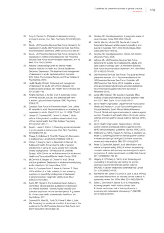 133
Guidelines for preventive activities in general practice
9th edition
30.	 Fung K, Dennis CL. Postpartum depression among
immigrant women. Curr Opin Psychiatry 2010;23(4):342–
48.
31.	 Siu AL, US Preventive Services Task Force. Screening for
depression in adults, US Preventive Services Task Force
recommendation statement. JAMA 2016;315(4):380–87.
32.	 Siu AL, US Preventive Services Task Force. Screening for
depression in children and adolescents: US Preventive
Services Task Force recommendation statement. Ann Int
Med 2016;164(5):360–66.
33.	 National Collaborating Centre for Mental Health.
National Institute for Health and Clinical Excellence:
Guidance. Depression: The treatment and management
of depression in adults (updated edition). Leicester
(UK): British Psychological Society and Royal College of
Psychiatrists, 2010.
34.	 Health Quality Ontario. Screening and management
of depression for adults with chronic diseases: An
evidence-based analysis. Ont Health Technol Assess Ser
2013;13(8):1–45.
35.	 King M, Semlyen J, Tai SS, et al. A systematic review
of mental disorder, suicide, and deliberate self harm
in lesbian, gay and bisexual people. BMC Psychiatry
2008;8:70.
36.	 Canadian Task Force on Preventive Health Care, Joffres
M, Jaramillo A, et al. Recommendations on screening for
depression in adults. CMAJ 2013 Jun 11;185(9):775–82.
37.	 Lereya ST, Copeland WE, Zammit S, Wolke D. Bully/
victims: A longitudinal, population-based cohort study
of their mental health. Eur Child Adolesc Psychiatry
2015;24(12):1461–71.
38.	 Sanci L, Lewis D, Patton G. Detecting emotional disorder
in young people in primary care. Curr Opin Psychiatry
2010;23(4):318–23.
39.	 Thapar A, Collishaw S, Pine DS, Thapar AK. Depression
in adolescence. Lancet 2012;379(9820):1056–67.
40.	 Chown P, Kang M, Sanci L, Newnham V, Bennett DL.
Adolescent health: Enhancing the skills of general
practitioners in caring for young people from culturally
diverse backgrounds – GP resource kit; 2nd edn.
Sydney: NSW Centre for the Advancement of Adolescent
Health and Transcultural Mental Health Centre, 2008.
41.	 McDermott B, Baigent M, Chanen A, et al. Clinical
practice guidelines: Depression in adolescents and young
adults. Hawthorn, Vic: beyondblue, 2010.
42.	 Arroll B, Goodyear-Smith F, Kerse N, Fishman T. Effect
of the addition of a ‘help’ question to two screening
questions on specificity for diagnosis of depression
in general practice: Diagnostic validity study. BMJ
2005;331(7521):884.
43.	 Austin MP, Highet N, the Guidelines Expert Advisory
Committee. Clinical practice guidelines for depression
and related disorders – anxiety, bipolar disorder and
puerperal psychosis – in the perinatal period. A guideline
for primary care health professionals. Hawthorn, Vic:
beyondblue, 2011.
44.	 Gaynes B N, West SL, Ford CA, Frame P, Klein J, Lohr
KN. Screening for suicide risk in adults: A summary of the
evidence for the US Preventive Services Task Force. Ann
Intern Med 2004;140(10):822–35.
45.	 Goldney RD. Suicide prevention: A pragmatic review of
recent studies. Crisis 2005;26(3):128–40.
46.	 Hall W, Mant A, Mitchell PB, Rendle VA, Hickie IB.
Association between antidepressant prescribing and
suicide in Australia, 1991–2000 trend analysis. BMJ
2003;326(7397):1008–12.
47.	 Goldney RD. Suicide prevention. Oxford, UK: Oxford
University Press, 2008.
48.	 LeFevre ML, US Preventive Services Task Force.
Screening for suicide risk in adolescents, adults, and
older adults in primary care: US Preventive Services
Task Force recommendation statement. Ann Intern Med
2014;160(10):719–26.
49.	 US Preventive Services Task Force. The guide to clinical
preventive services 2014: Recommendations of the
US Preventive Services Task Force. Rockville, MD:
US Preventive Task Force. 2014. Available at www.
ahrq.gov/professionals/clinicians-providers/guidelines-
recommendations/guide/index.html [Accessed 1
November 2015].
50.	 Large MM, Nielssen OB. Suicide in Australia: Meta-
analysis of rates and methods of suicide between 1988
and 2007. Med J Aust 2010;192(8):432–37.
51.	 World Health Organization, Department of Reproductive
Health and Research London School of Hygiene and
Tropical Medicine, South African Medical Research
Council. Global and regional estimates of violence against
women. Prevalence and health effects of intimate partner
violence and non-partner sexual violence. Geneva: WHO,
2013.
52.	 World Health Organization. Responding to intimate
partner violence and sexual violence against women.
WHO clinical and policy guidelines. Geneva: WHO, 2013.
53.	 O’Doherty LJ, Taft A, Hegarty K, Ramsay J, Davidson LL,
Feder G. Screening women for intimate partner violence
in healthcare settings: Abridged Cochrane systematic
review and meta-analysis. BMJ 2014;348:g2913.
54.	 Feder G, Davies RA, Baird K, et al. Identification and
referral to improve safety (IRIS) of women experiencing
domestic violence with primary care training and support
programme: A cluster randomised controlled trial. Lancet
2011;378(9805):1788–95.
55.	 Hegarty K, O’Doherty L, Taft A, et al. Screening and
counselling in the primary care setting for women
who have experienced intimate partner violence
(WEAVE): A cluster randomised controlled trial. Lancet
2013;382(9888):249–58.
56.	 Bair-Merritt MH, Lewis-O’Connor A, Goel S, et al. Primary
care-based interventions for intimate partner violence: A
systematic review. Am J Prev Med 2014;46(2):188–94.
57.	 Sanci L, Chondros P, Sawyer S, et al. Responding
to young people’s health risks in primary care:
A cluster randomised trial of training clinicians in
screening and motivational interviewing. PLOS ONE
2015;10(9):e0137581.
 