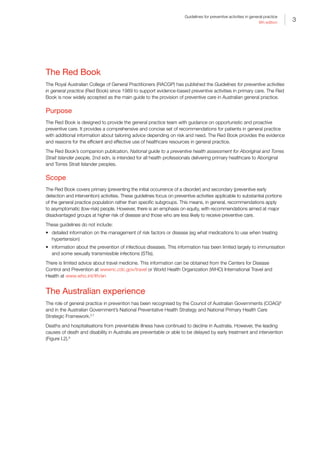 3
Guidelines for preventive activities in general practice
9th edition
The Red Book
The Royal Australian College of General Practitioners (RACGP) has published the Guidelines for preventive activities
in general practice (Red Book) since 1989 to support evidence-based preventive activities in primary care. The Red
Book is now widely accepted as the main guide to the provision of preventive care in Australian general practice.
Purpose
The Red Book is designed to provide the general practice team with guidance on opportunistic and proactive
preventive care. It provides a comprehensive and concise set of recommendations for patients in general practice
with additional information about tailoring advice depending on risk and need. The Red Book provides the evidence
and reasons for the efficient and effective use of healthcare resources in general practice.
The Red Book’s companion publication, National guide to a preventive health assessment for Aboriginal and Torres
Strait Islander people, 2nd edn, is intended for all health professionals delivering primary healthcare to Aboriginal
and Torres Strait Islander peoples.
Scope
The Red Book covers primary (preventing the initial occurrence of a disorder) and secondary (preventive early
detection and intervention) activities. These guidelines focus on preventive activities applicable to substantial portions
of the general practice population rather than specific subgroups. This means, in general, recommendations apply
to asymptomatic (low-risk) people. However, there is an emphasis on equity, with recommendations aimed at major
disadvantaged groups at higher risk of disease and those who are less likely to receive preventive care.
These guidelines do not include:
•	 detailed information on the management of risk factors or disease (eg what medications to use when treating
hypertension)
•	 information about the prevention of infectious diseases. This information has been limited largely to immunisation
and some sexually transmissible infections (STIs).
There is limited advice about travel medicine. This information can be obtained from the Centers for Disease
Control and Prevention at wwwnc.cdc.gov/travel or World Health Organization (WHO) International Travel and
Health at www.who.int/ith/en
The Australian experience
The role of general practice in prevention has been recognised by the Council of Australian Governments (COAG)6
and in the Australian Government’s National Preventative Health Strategy and National Primary Health Care
Strategic Framework.2,7
Deaths and hospitalisations from preventable illness have continued to decline in Australia. However, the leading
causes of death and disability in Australia are preventable or able to be delayed by early treatment and intervention
(Figure I.2).8
 