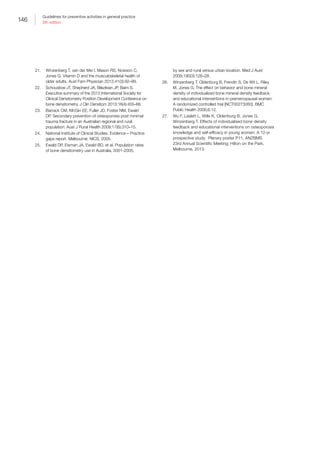 146
Guidelines for preventive activities in general practice
9th edition
21.	 Winzenberg T, van der Mei I, Mason RS, Nowson C,
Jones G. Vitamin D and the musculoskeletal health of
older adults. Aust Fam Physician 2012;41(3):92–99.
22.	 Schousboe JT, Shepherd JA, Bilezikian JP, Baim S.
Executive summary of the 2013 International Society for
Clinical Densitometry Position Development Conference on
bone densitometry. J Clin Densitom 2013;16(4):455–66.
23.	 Barrack CM, McGirr EE, Fuller JD, Foster NM, Ewald
DP. Secondary prevention of osteoporosis post minimal
trauma fracture in an Australian regional and rural
population. Aust J Rural Health 2009;17(6):310–15.
24.	 National Institute of Clinical Studies. Evidence – Practice
gaps report. Melbourne: NICS, 2005.
25.	 Ewald DP, Eisman JA, Ewald BD, et al. Population rates
of bone densitometry use in Australia, 2001-2005,
by sex and rural versus urban location. Med J Aust
2009;190(3):126–28.
26.	 Winzenberg T, Oldenburg B, Frendin S, De Wit L, Riley
M, Jones G. The effect on behavior and bone mineral
density of individualized bone mineral density feedback
and educational interventions in premenopausal women:
A randomized controlled trial [NCT00273260]. BMC
Public Health 2006;6:12.
27.	 Wu F, Laslett L, Wills K, Oldenburg B, Jones G,
Winzenberg T. Effects of individualised bone density
feedback and educational interventions on osteoporosis
knowledge and self-efficacy in young women: A 12-yr
prospective study. Plenary poster P11, ANZBMS
23rd Annual Scientific Meeting; Hilton on the Park,
Melbourne, 2013.
 