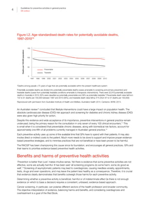 4
Guidelines for preventive activities in general practice
9th edition
Figure I.2. Age-standardised death rates for potentially avoidable deaths,
1997–2010*9
1997
150
100
50
0
1998 1999 2000 2001 2002 2003 2004 2005 2006 2007 2008 2009 2010
Deathsper100,000population
Treatable
Preventable
Age-standardised death rates for potentially avoidable deaths, 1997–2010
*Deaths among people 75 years of age that are potentially avoidable within the present healthcare system
Potentially avoidable deaths are divided into potentially preventable deaths (cases amenable to screening and primary prevention) and
treatable deaths (cases from potentially treatable conditions amenable to therapeutic interventions). There were 32,919 potentially avoidable
deaths in Australia in 2010; 62% were classified as potentially preventable and 38% as potentially treatable.8
Preventable death rates fell from
142 to 91 deaths per 100,000 between 1997 and 2010 (36%), and treatable death rates fell by 41% (from 97 to 57 deaths per 100,000)
Reproduced with permission from Australian Institute of Health and Welfare. Australia’s health 2014. Canberra: AIHW, 2014.
An Australian review10
concluded that lifestyle interventions could have a large impact on population health. The
absolute cardiovascular disease (CVD) risk approach and screening for diabetes and chronic kidney disease (CKD)
were also given high priority for action.
Despite this evidence and wide acceptance of its importance, preventive interventions in general practice remain
underused, being the primary reason for the consultation in only seven of every 100 clinical encounters.11
This
is small when it is considered that preventable chronic diseases, along with biomedical risk factors, account for
approximately one-fifth of all problems currently managed in Australian general practice.12
Each preventive activity uses up some of the available time that GPs have to spend with their patients. It may also
involve direct or indirect costs to the patient. Much more needs to be done to support and improve proper evidence-
based preventive strategies, and to minimise practices that are not beneficial or have been proven to be harmful.
The RACGP has been championing this cause since its foundation, and encourages all general practices, GPs and
their teams to prioritise evidence-based preventive health activities.
Benefits and harms of preventive health activities
‘Prevention is better than cure’ makes intuitive sense. Yet there is evidence that some preventive activities are not
effective, some are actually harmful. It has been said ‘all screening programs do some harm; some do good as
well’.13
Screening of asymptomatic patients may lead to overdiagnosis, causing needless anxiety, appointments,
tests, drugs and even operations, and may leave the patient less healthy as a consequence. Therefore, it is crucial
that evidence clearly demonstrates that benefits outweigh those harms for each preventive activity.
Determining whether a preventive activity is beneficial, harmful or of indeterminate effect (ie there is not enough
evidence on which to base a decision) requires a consistent, unbiased, evidence-based approach.
Cancer screening, in particular, can polarise different sectors of the health profession and broader community.
The objective interpretation of evidence, balancing harms and benefits, and considering overdiagnosis and
overtreatment is a goal of the Red Book.
 