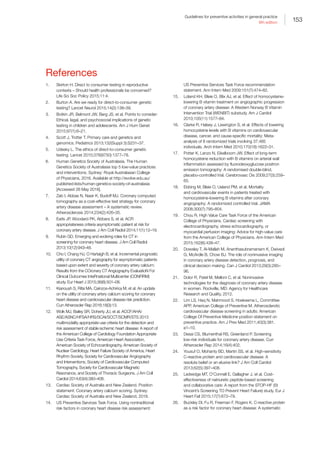 153
Guidelines for preventive activities in general practice
9th edition
References
1.	 Skirton H. Direct to consumer testing in reproductive
contexts – Should health professionals be concerned?
Life Sci Soc Policy 2015;11:4.
2.	 Burton A. Are we ready for direct-to-consumer genetic
testing? Lancet Neurol 2015;14(2):138–39.
3.	 Botkin JR, Belmont JW, Berg JS, et al. Points to consider:
Ethical, legal, and psychosocial implications of genetic
testing in children and adolescents. Am J Hum Genet
2015;97(1):6–21.
4.	 Scott J, Trotter T. Primary care and genetics and
genomics. Pediatrics 2013;132(Suppl 3):S231–37.
5.	 Udesky L. The ethics of direct-to-consumer genetic
testing. Lancet 2010;376(9750):1377–78.
6.	 Human Genetics Society of Australasia. The Human
Genetics Society of Australasia top 5 low-value practices
and interventions. Sydney: Royal Australasian College
of Physicians, 2016. Available at http://evolve.edu.au/
published-lists/human-genetics-society-of-australasia
[Accessed 26 May 2016].
7.	 Zeb I, Abbas N, Nasir K, Budoff MJ. Coronary computed
tomography as a cost-effective test strategy for coronary
artery disease assessment – A systematic review.
Atherosclerosis 2014;234(2):426–35.
8.	 Earls JP, Woodard PK, Abbara S, et al. ACR
appropriateness criteria asymptomatic patient at risk for
coronary artery disease. J Am Coll Radiol 2014;11(1):12–19.
9.	 Rubin GD. Emerging and evolving roles for CT in
screening for coronary heart disease. J Am Coll Radiol
2013;10(12):943–48.
10.	 Cho I, Chang HJ, O Hartaigh B, et al. Incremental prognostic
utility of coronary CT angiography for asymptomatic patients
based upon extent and severity of coronary artery calcium:
Results from the COronary CT Angiography EvaluatioN For
Clinical Outcomes InteRnational Multicenter (CONFIRM)
study. Eur Heart J 2015;36(8):501–08.
11.	 Kianoush S, Rifai MA, Cainzos-Achirica M, et al. An update
on the utility of coronary artery calcium scoring for coronary
heart disease and cardiovascular disease risk prediction.
Curr Atheroscler Rep 2016;18(3):13.
12.	 Wolk MJ, Bailey SR, Doherty JU, et al. ACCF/AHA/
ASE/ASNC/HFSA/HRS/SCAI/SCCT/SCMR/STS 2013
multimodality appropriate use criteria for the detection and
risk assessment of stable ischemic heart disease: A report of
the American College of Cardiology Foundation Appropriate
Use Criteria Task Force, American Heart Association,
American Society of Echocardiography, American Society of
Nuclear Cardiology, Heart Failure Society of America, Heart
Rhythm Society, Society for Cardiovascular Angiography
and Interventions, Society of Cardiovascular Computed
Tomography, Society for Cardiovascular Magnetic
Resonance, and Society of Thoracic Surgeons. J Am Coll
Cardiol 2014;63(4):380–406.
13.	 Cardiac Society of Australia and New Zealand. Position
statement: Coronary artery calcium scoring. Sydney:
Cardiac Society of Australia and New Zealand, 2016.
14.	 US Preventive Services Task Force. Using nontraditional
risk factors in coronary heart disease risk assessment:
US Preventive Services Task Force recommendation
statement. Ann Intern Med 2009;151(7):474–82.
15.	 Loland KH, Bleie O, Blix AJ, et al. Effect of homocysteine-
lowering B vitamin treatment on angiographic progression
of coronary artery disease: A Western Norway B Vitamin
Intervention Trial (WENBIT) substudy. Am J Cardiol
2010;105(11):1577–84.
16.	 Clarke R, Halsey J, Lewington S, et al. Effects of lowering
homocysteine levels with B vitamins on cardiovascular
disease, cancer, and cause-specific mortality: Meta-
analysis of 8 randomized trials involving 37,485
individuals. Arch Intern Med 2010;170(18):1622–31.
17.	 Potter K, Lenzo N, Eikelboom JW. Effect of long-term
homocysteine reduction with B vitamins on arterial wall
inflammation assessed by fluorodeoxyglucose positron
emission tomography: A randomised double-blind,
placebo-controlled trial. Cerebrovasc Dis 2009;27(3):259–
65.
18.	 Ebbing M, Bleie O, Ueland PM, et al. Mortality
and cardiovascular events in patients treated with
homocysteine-lowering B vitamins after coronary
angiography: A randomized controlled trial. JAMA
2008;300(7):795–804.
19.	 Chou R, High Value Care Task Force of the American
College of Physicians. Cardiac screening with
electrocardiography, stress echocardiography, or
myocardial perfusion imaging: Advice for high-value care
from the American College of Physicians. Ann Intern Med
2015;162(6):438–47.
20.	 Dowsley T, Al-Mallah M, Ananthasubramaniam K, Dwivedi
G, McArdle B, Chow BJ. The role of noninvasive imaging
in coronary artery disease detection, prognosis, and
clinical decision making. Can J Cardiol 2013;29(3):285–
96.
21.	 Dolor R, Patel M, Melloni C, et al. Noninvasive
technologies for the diagnosis of coronary artery disease
in women. Rockville, MD: Agency for Healthcare
Research and Quality, 2012.
22.	 Lim LS, Haq N, Mahmood S, Hoeksema L, Committee
APP, American College of Preventive M. Atherosclerotic
cardiovascular disease screening in adults: American
College Of Preventive Medicine position statement on
preventive practice. Am J Prev Med 2011;40(3):381.
e1–10.
23.	 Desai CS, Blumenthal RS, Greenland P. Screening
low-risk individuals for coronary artery disease. Curr
Atheroscler Rep 2014;16(4):402.
24.	 Yousuf O, Mohanty BD, Martin SS, et al. High-sensitivity
C-reactive protein and cardiovascular disease: A
resolute belief or an elusive link? J Am Coll Cardiol
2013;62(5):397–408.
25.	 Ledwidge MT, O’Connell E, Gallagher J, et al. Cost-
effectiveness of natriuretic peptide-based screening
and collaborative care: A report from the STOP-HF (St
Vincent’s Screening TO Prevent Heart Failure) study. Eur J
Heart Fail 2015;17(7):672–79.
26.	 Buckley DI, Fu R, Freeman F, Rogers K. C-reactive protein
as a risk factor for coronary heart disease: A systematic
 