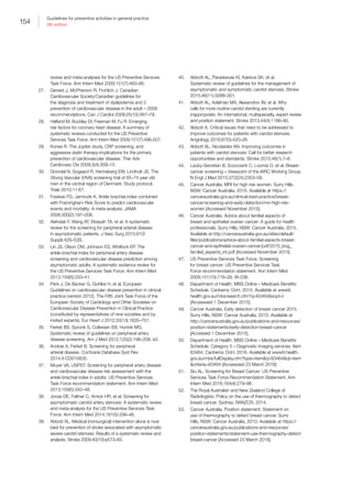 154
Guidelines for preventive activities in general practice
9th edition
review and meta-analyses for the US Preventive Services
Task Force. Ann Intern Med 2009;151(7):483–95.
27.	 Genest J, McPherson R, Frohlich J. Canadian
Cardiovascular Society/Canadian guidelines for
the diagnosis and treatment of dyslipidemia and 2
prevention of cardiovascular disease in the adult – 2009
recommendations. Can J Cardiol 2009;25(10):567–79.
28.	 Helfand M, Buckley DI, Freeman M, Fu R. Emerging
risk factors for coronary heart disease: A summary of
systematic reviews conducted for the US Preventive
Services Task Force. Ann Intern Med 2009;151(7):496–507.
29.	 Kones R. The Jupiter study, CRP screening, and
aggressive statin therapy-implications for the primary
prevention of cardiovascular disease. Ther Adv
Cardiovasc Dis 2009;3(4):309–15.
30.	 Grondal N, Sogaard R, Henneberg EW, Lindholt JS. The
Viborg Vascular (VIVA) screening trial of 65–74 year old
men in the central region of Denmark: Study protocol.
Trials 2010;11:67.
31.	 Fowkes FG, Jamrozik K. Ankle brachial index combined
with Framingham Risk Score to predict cardiovascular
events and mortality: A meta-analysis. JAMA
2008;300(2):197–208.
32.	 Alahdab F, Wang AT, Elraiyah TA, et al. A systematic
review for the screening for peripheral arterial disease
in asymptomatic patients. J Vasc Surg 2015;61(3
Suppl):42S–53S.
33.	 Lin JS, Olson CM, Johnson ES, Whitlock EP. The
ankle-brachial index for peripheral artery disease
screening and cardiovascular disease prediction among
asymptomatic adults: A systematic evidence review for
the US Preventive Services Task Force. Ann Intern Med
2013;159(5):333–41.
34.	 Perk J, De Backer G, Gohlke H, et al. European
Guidelines on cardiovascular disease prevention in clinical
practice (version 2012). The Fifth Joint Task Force of the
European Society of Cardiology and Other Societies on
Cardiovascular Disease Prevention in Clinical Practice
(constituted by representatives of nine societies and by
invited experts). Eur Heart J 2012;33(13):1635–701.
35.	 Ferket BS, Spronk S, Colkesen EB, Hunink MG.
Systematic review of guidelines on peripheral artery
disease screening. Am J Med 2012;125(2):198–208, e3.
36.	 Andras A, Ferket B. Screening for peripheral
arterial disease. Cochrane Database Syst Rev
2014;4:CD010835.
37.	 Moyer VA, USPST. Screening for peripheral artery disease
and cardiovascular disease risk assessment with the
ankle-brachial index in adults: US Preventive Services
Task Force recommendation statement. Ann Intern Med
2013;159(5):342–48.
38.	 Jonas DE, Feltner C, Amick HR, et al. Screening for
asymptomatic carotid artery stenosis: A systematic review
and meta-analysis for the US Preventive Services Task
Force. Ann Intern Med 2014;161(5):336–46.
39.	 Abbott AL. Medical (nonsurgical) intervention alone is now
best for prevention of stroke associated with asymptomatic
severe carotid stenosis: Results of a systematic review and
analysis. Stroke 2009;40(10):e573–83.
40.	 Abbott AL, Paraskevas KI, Kakkos SK, et al.
Systematic review of guidelines for the management of
asymptomatic and symptomatic carotid stenosis. Stroke
2015;46(11):3288–301.
41.	 Abbott AL, Adelman MA, Alexandrov AV, et al. Why
calls for more routine carotid stenting are currently
inappropriate: An international, multispecialty, expert review
and position statement. Stroke 2013;44(4):1186–90.
42.	 Abbott A. Critical issues that need to be addressed to
improve outcomes for patients with carotid stenosis.
Angiology 2016;67(5):420–26.
43.	 Abbott AL, Nicolaides AN. Improving outcomes in
patients with carotid stenosis: Call for better research
opportunities and standards. Stroke 2015;46(1):7–8.
44.	 Lauby-Secretan B, Scoccianti C, Loomis D, et al. Breast-
cancer screening – Viewpoint of the IARC Working Group.
N Engl J Med 2015;372(24):2353–58.
45.	 Cancer Australia. MRI for high risk women. Surry Hills,
NSW: Cancer Australia, 2015. Available at https://
canceraustralia.gov.au/clinical-best-practice/breast-
cancer/screening-and-early-detection/mri-high-risk-
women [Accessed November 2015].
46.	 Cancer Australia. Advice about familial aspects of
breast and epithelial ovarian cancer: A guide for health
professionals. Surry Hills, NSW: Cancer Australia, 2015.
Available at http://canceraustralia.gov.au/sites/default/
files/publications/advice-about-familial-aspects-breast-
cancer-and-epithelial-ovarian-cancer/pdf/2015_bog_
familial_aspects_int.pdf [Accessed November 2015].
47.	 US Preventive Services Task Force. Screening
for breast cancer: US Preventive Services Task
Force recommendation statement. Ann Intern Med
2009;151(10):716–26, W-236.
48.	 Department of Health. MBS Online – Medicare Benefits
Schedule. Canberra: DoH, 2015. Available at www9.
health.gov.au/mbs/search.cfm?q=63464sopt=I
[Accesssed 1 December 2015].
49.	 Cancer Australia. Early detection of breast cancer 2015.
Surry Hills, NSW: Cancer Australia, 2015. Available at
http://canceraustralia.gov.au/publications-and-resources/
position-statements/early-detection-breast-cancer
[Accessed 1 December 2015].
50.	 Department of Health. MBS Online – Medicare Benefits
Schedule. Category 5 – Diagnostic imaging services. Item
63464. Canberra: DoH, 2016. Available at www9.health.
gov.au/mbs/fullDisplay.cfm?type=itemq=63464qt=item
criteria=63464 [Accesssed 23 March 2016].
51.	 Siu AL. Screening for Breast Cancer: US Preventive
Services Task Force Recommendation Statement. Ann
Intern Med 2016;164(4):279–96.
52.	 The Royal Australian and New Zealand College of
Radiologists. Policy on the use of thermography to detect
breast cancer. Sydney: RANZCR, 2014.
53.	 Cancer Australia. Position statement: Statement on
use of thermography to detect breast cancer. Surry
Hills, NSW: Cancer Australia, 2010. Available at https://
canceraustralia.gov.au/publications-and-resources/
position-statements/statement-use-thermography-detect-
breast-cancer [Accessed 23 March 2016].
 