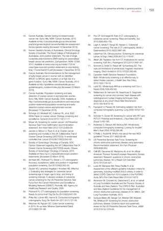 155
Guidelines for preventive activities in general practice
9th edition
54.	 Cancer Australia. Genetic testing for breast/ovarian
cancer risk. Surry Hills, NSW: Cancer Australia, 2010.
Available at http://canceraustralia.gov.au/clinical-best-
practice/gynaecological-cancers/familial-risk-assessment-
fra-boc/genetic-testing [Accessed 14 December 2015].
55.	 Human Genetics Society of Australasia, Clinical Oncology
Society of Australia, The Royal College of Pathologists of
Australasia. Joint position statement. The role of single
nucleotide polymorphisms (SNP) testing for personalised
breast cancer risk prediction. Camperdown, NSW: COSA,
2013. Available at www.cosa.org.au/media/173516/
cosa-hgsa-rcpa-joint-position-statement-on-snp-testing_
final_11november2013.pdf [Accessed 1 December 2015].
56.	 Cancer Australia. Recommendations for the management
of early breast cancer in women with an identified
BRCA1 or BRCA2 gene mutation or at high risk of a
gene mutation. Surry Hills, NSW: Cancer Australia, 2014.
Available at http://guidelines.canceraustralia.gov.au/
guidelines/gene_mutation/index.php [Accessed 23 March
2016].
57.	 Cancer Australia. Population screening and early
detection of ovarian cancer in asymptomatic women.
Surry Hills, NSW: Cancer Australia, 2009. Available at
http://canceraustralia.gov.au/publications-and-resources/
position-statements/population-screening-and-early-
detection-ovarian-cancer-asymptomatic-women
[Accessed 15 December 2015].
58.	 Schorge JO, Modesitt SC, Coleman RL, et al. SGO
White Paper on ovarian cancer: Etiology, screening and
surveillance. Gynecol Oncol 2010;119(1):7–17.
59.	 Moyer VA. Screening for ovarian cancer: US Preventive
Services Task Force reaffirmation recommendation
statement. Ann Intern Med 2012;157(12):900–04.
60.	 Jacobs IJ, Menon U, Ryan A, et al. Ovarian cancer
screening and mortality in the UK Collaborative Trial of
Ovarian Cancer Screening (UKCTOCS): A randomised
controlled trial. Lancet 2016;387(10022):945–56.
61.	 Society of Gynecologic Oncology of Canada. GOC
Opinion Statement regarding the UK Collaborative Trial Of
Ovarian Cancer Screening (UKCTOCS) results. Ottawa:
Society of Gynecologic Oncology of Canada, 2016.
Available at https://g-o-c.org/publications/goc-position-
statements/ [Accessed 23 March 2016].
62.	 de Haan MC, Pickhardt PJ, Stoker J. CT colonography:
Accuracy, acceptance, safety and position in organised
population screening. Gut 2015;64(2):342–50.
63.	 Zauber AG, Lansdorp-Vogelaar I, Knudsen AB, Wilschut
J. Evaluating test strategies for colorectal cancer
screening-age to begin, age to stop, and timing of
screening intervals: A decision analysis of colorectal
cancer screening for the US Preventive Services Task
Force from the Cancer Intervention and Surveillance
Modeling Network (CISNET). Rockville, MD: Agency for
Healthcare Research and Quality, 2009.
64.	 Pickhardt PJ. CT colonography for population screening:
Ready for prime time? Dig Dis Sci 2015;60(3):647–59.
65.	 Philip AK, Lubner MG, Harms B. Computed tomographic
colonography. Surg Clin North Am 2011;91(1):127–39.
66.	 Weizman AV, Nguyen GC. Colon cancer screening
in 2010: An up-date. Minerva Gastroenterol Dietol
2010;56(2):181–88.
67.	 Pox CP, Schmiegel W. Role of CT colonography in
colorectal cancer screening: Risks and benefits. Gut
2010;59(5):692–700.
68.	 Laghi A, Iafrate F, Rengo M, Hassan C. Colorectal
cancer screening: The role of CT colonography. World J
Gastroenterol 2010;16(32):3987–94.
69.	 Lieberman DA. Clinical practice. Screening for colorectal
cancer. N Engl J Med 2009;361(12):1179–87.
70.	 Albert JM. Radiation risk from CT: Implications for cancer
screening. AJR Am J Roentgenol 2013;201(1):W81–87.
71.	 Schmidt G, Dinter D, Reiser MF, Schoenberg SO. The
uses and limitations of whole-body magnetic resonance
imaging. Dtsch Arztebl Int 2010;107(22):383–89.
72.	 Canadian Health Services Research Foundation.
Myth: Whole-body screening is an effective way to
detect hidden cancers. J Health Serv Res Policy
2010;15(2):118–19.
73.	 Ladd SC. Whole-body MRI as a screening tool? Eur J
Radiol 2009;70(3):452–62.
74.	 Weltermann B, Hermann M, Gesenhues S. Diagnostic
screening for cancer and coronary heart disease with
radiological and nuclear imaging techniques: Early
diagnosis at any price? Dtsch Med Wochenschr
2010;135(16):813–18.
75.	 Fayngersh V, Passero M. Estimating radiation risk from
computed tomography scanning. Lung 2009;187(3):143-
48.
76.	 Schoder H, Gonen M. Screening for cancer with PET and
PET/CT: Potential and limitations. J Nucl Med 2007;48
(Suppl 1):4S–18S.
77.	 Anderiesz C, Elwood JM, McAvoy BR. Whole-body
computed tomography screening: Looking for trouble?
Med J Aust 2004;181(6):295–96.
78.	 O’Reilly J, Rudolf M. What’s nice about the new NICE
guideline? Thorax 2011;66(2):93–96.
79.	 US Preventive Services Task Force. Screening for
chronic obstructive pulmonary disease using spirometry:
Recommendation statement. Am Fam Physician
2009;80(8):853.
80.	 Celli BR, Decramer M, Wedzicha JA, et al. An official
American Thoracic Society/European Respiratory Society
statement: Research questions in chronic obstructive
pulmonary disease. Am J Respir Crit Care Med
2015;191(7):e4–e27.
81.	 Luize AP, Menezes AM, Perez-Padilla R, et al.
Assessment of five different guideline indication criteria for
spirometry, including modified GOLD criteria, in order to
detect COPD: Data from 5315 subjects in the PLATINO
study. NPJ Prim Care Respir Med 2014;24:14075.
82.	 Abramson M, Crockett AJ, Dabscheck E, et al. on behalf
of Lung Foundation Australia and the Thoracic Society of
Australia and New Zealand. The COPD-X Plan: Australian
and New Zealand Guidelines for the management of
chronic obstructive pulmonary disease V2.44. Milton, Qld:
Lung Foundation Australia, 2015.
83.	 Guirguis-Blake JM, Senger CA, Webber EM, Mularski
RA, Whitlock EP. Screening for chronic obstructive
pulmonary disease: Evidence report and systematic
review for the US Preventive Services Task Force. JAMA
2016;315(13):1378–93.
 