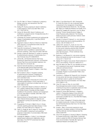 157
Guidelines for preventive activities in general practice
9th edition
114.	 Dror DK, Allen LH. Vitamin D inadequacy in pregnancy:
Biology, outcomes, and interventions. Nutr Rev
2010;68(8):465–77.
115.	 Ebeling PR. Routine screening for vitamin D deficiency
in early pregnancy: Past its due date? Med J Aust
2011;194(7):332–33.
116.	 Holmes VA, Barnes MS. Vitamin D deficiency and
insufficiency in pregnant women: A longitudinal study. Br J
Nutr 2009;102(6):876–81.
117.	 Lichtenstein AH. Nutrient supplements and cardiovascular
disease: A heartbreaking story. J Lipid Res 2009;50
(Suppl):S429–33.
118.	 Aggarwal S, Qamar A, Sharma V, Sharma A. Abdominal
aortic aneurysm: A comprehensive review. Exp Clin
Cardiol 2011;16(1):11–15.
119.	 Ferket BS, Grootenboer N, Colkesen EB, et al.
Systematic review of guidelines on abdominal aortic
aneurysm screening. J Vasc Surg 2012;55(5):1296–304.
120.	 Svensjo S, Bjorck M, Wanhainen A. Update on screening
for abdominal aortic aneurysm: A topical review. Eur J
Vasc Endovasc Surg 2014;48(6):659–67.
121.	 LeFevre ML, US Preventive Services Task Force.
Screening for abdominal aortic aneurysm: US Preventive
Services Task Force recommendation statement. Ann
Intern Med 2014;161(4):281–90.
122.	 Davis M, Harris M, Earnshaw JJ. Implementation
of the National Health Service Abdominal Aortic
Aneurysm Screening Program in England. J Vasc Surg
2013;57(5):1440–45.
123.	 Nair N, Sarfati D, Shaw C. Population screening
for abdominal aortic aneurysm: Evaluating the
evidence against screening criteria. N Z Med Jl
2012;125(1350):72–83.
124.	 Felker GM, Hasselblad V, Hernandez AF, O’Connor CM.
Biomarker-guided therapy in chronic heart failure: A
meta-analysis of randomized controlled trials. Am Heart J
2009;158(3):422–30.
125.	 Krum H, Jelinek MV, Stewart S, Sindone A, Atherton JJ.
2011 update to National Heart Foundation of Australia
and Cardiac Society of Australia and New Zealand
Guidelines for the prevention, detection and management
of chronic heart failure in Australia, 2006. Med J Aust
2011;194(8):405–09.
126.	 National Institute for Clinical Excellence. Chronic heart
failure: National clinical guideline for diagnosis and
management in primary and secondary care. London:
NICE, 2010.
127.	 Porapakkham P, Zimmet H, Billah B, Krum H. B-type
natriuretic peptide-guided heart failure therapy: A meta-
analysis. Arch Intern Med 2010;170(6):507–14.
128.	 Taylor CJ, Roalfe AK, Iles R, Hobbs FD. The potential
role of NT-proBNP in screening for and predicting
prognosis in heart failure: A survival analysis. BMJ Open
2014;4(4):e004675.
129.	 Ledwidge M, Gallagher J, Conlon C, et al. Natriuretic
peptide-based screening and collaborative care for
heart failure: The STOP-HF randomized trial. JAMA
2013;310(1):66–74.
130.	 Balion C, Don-Wauchope AC, Hill S, Santaguida
PL, Booth RA, Brown JA. Use of natriuretic peptide
measurement in the management of heart failure.
Comparative Effectiveness Review No. 126. Rockville,
MD: Agency for Healthcare Research and Quality, 2015.
131.	 Wiener RS, Ouellette DR, Diamond E, et al. An official
American Thoracic Society/American College of
Chest Physicians policy statement: The Choosing
Wisely top five list in adult pulmonary medicine. Chest
2014;145(6):1383–91.
132.	 Wender R, Fontham ET, Barrera E, Jr., et al. American
Cancer Society lung cancer screening guidelines. CA
Cancer J Clin 2013;63(2):107–17.
133.	 Jaklitsch MT, Jacobson FL, Austin JH, et al. The
American Association for Thoracic Surgery guidelines
for lung cancer screening using low-dose computed
tomography scans for lung cancer survivors and
other high-risk groups. J Thorac Cardiovasc Surg
2012;144(1):33–38.
134.	 Mulshine JL, van Klaveren RJ. Lung cancer screening:
What is the benefit and what do we do about it? Lung
Cancer 2011;71(3):247–48.
135.	 Baldwin DR. Imaging in lung cancer: Recent advances in
PET-CT and screening. Thorax 2011;66(4):275–77.
136.	 Bach PB, Mirkin JN, Oliver TK, et al. Benefits and harms
of CT screening for lung cancer: A systematic review.
JAMA 2012;307(22):2418–29.
137.	 Brims F, McWilliams A, Fong K. Lung cancer screening
in Australia: Progress or procrastination? Med J Aust
2016;204(1):4–5.
138.	 Humphrey LL, Deffebach M, Pappas M, et al. Screening
for lung cancer with low-dose computed tomography:
A systematic review to update the US Preventive
Services Task Force recommendation. Ann Intern Med
2013;159(6):411–20.
139.	 Chien CR, Liang JA, Chen JH, et al. [(18)F]
Fluorodeoxyglucose-positron emission tomography
screening for lung cancer: A systematic review and meta-
analysis. Cancer Imaging 2013;13(4):458–65.
140.	 Sogaard R, Fischer BM, Mortensen J, Hojgaard L,
Lassen U. Preoperative staging of lung cancer with
PET/CT: Cost-effectiveness evaluation alongside a
randomized controlled trial. Eur J Nucl Med Mol Imaging
2011;38(5):802–09.
141.	 Chou R, Dana T, Bougatsos C. Screening older adults
for impaired visual acuity: A review of the evidence for
the US Preventive Services Task Force. Ann Intern Med
2009;151(1):44–58.
142.	 Smeeth L, Iliffe S. Community screening for visual
impairment in the elderly. [update of Cochrane Database
Syst Rev 2000 (2)]. Cochrane Database Syst Rev
2006;3:CD001054.
143.	 Chou R DT, Bougatsos C, Grusing S, Blazina I. Screening
for impaired visual acuity in older adults: A systematic
review to update the 2009 US Preventive Services Task
Force recommendation. Rockville, MD: Agency for
Healthcare Research and Quality, 2015.
 