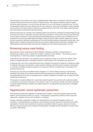 6
Guidelines for preventive activities in general practice
9th edition
General practice has a practical role to play in addressing these determinants and helping to break the cycle that
may exist linking social and economic factors to illness and injury. This requires a systematic approach across
the whole practice population, not just for those who seek out or are most receptive to preventive care. This may
include auditing medical records to identify those who are missing out, using special strategies to support patients
with low literacy, and being proactive in following up patients who are most at risk. It will usually require teamwork
within the practice as well as links with other services.
General practice also has a broader role in facilitating health improvement for vulnerable and disadvantaged groups
in the local community, in association with other services and providers. In some cases, this may involve advocacy
for their needs. Information on local vulnerable and disadvantaged groups and their access to healthcare can be
obtained from local Primary Health Networks (PHNs) or state and territory health networks. Measures to improve
access to preventive healthcare by Aboriginal and Torres Strait Islander peoples are especially important given their
higher burden of disease and the barriers that exist to preventive healthcare. More information is available in the
National guide to preventive health assessment for Aboriginal and Torres Strait Islander people, 2nd edn.
Screening versus case finding
Many clinicians confuse screening and case-finding tests. Screening is defined as ‘the examination of
asymptomatic people in order to classify them as likely or unlikely to have a disease’.14
The primary purpose of
screening tests is to detect early disease in apparently healthy individuals.
Case finding is the examination of an individual or group suspected of having, or at risk of, the condition. Case
finding is a targeted approach to identifying conditions in select patients who may already have symptoms.15
A diagnostic test is any kind of medical test performed to establish the presence (or absence) of disease as a basis
for treatment decisions in symptomatic or screen-positive individuals (confirmatory test). Examples include taking
a mid-stream urine (MSU) sample for evaluation of a urinary tract infection and performing a mammogram for a
suspicious breast lump.
Screening and case finding carry different ethical obligations. If a clinician initiates screening in asymptomatic
individuals, there needs to be conclusive evidence that the procedure can positively affect the natural history of
the disorder. Moreover, the risks of screening must be carefully considered as the patient has not asked the health
professional for assistance.
This situation is somewhat different from case finding, where the patient has presented with a particular problem
or has asked for some level of assistance. In this situation, there is no guarantee of benefit of the tests undertaken.
It could be argued that there is at least some implied exposure to risk (eg performing colonoscopy to investigate
abdominal pain).
Opportunistic versus systematic prevention
Most preventive activities are undertaken in Australia opportunistically – that is when patients present for other
reasons, and the preventive activity is an add-on.16
This approach is supported by evidence, which shows that
visits just for ‘a general check-up’ are not effective or necessary.17
However, systematic approaches to register and recall patients for some specific targeted conditions are
worthwhile – including childhood immunisations; and screening for cervical, breast and colorectal cancers (CRC),
and diabetes. Proactive recall of patients for screening is warranted for high-risk groups, those who may have
difficulty accessing services and for conditions where population coverage has been identified by the government
as a public health priority.15
 
