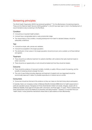 7
Guidelines for preventive activities in general practice
9th edition
Screening principles
The World Health Organization (WHO) has produced guidelines18,19
for the effectiveness of screening programs.
These and the National Health Service’s (NHS) guidelines20
in the UK have been kept in mind in the development of
recommendations about screening in the Red Book.
Condition
•	 It should be an important health problem.
•	 It should have a recognisable latent or early symptomatic stage.
•	 The natural history of the condition, including development from latent to declared disease, should be
adequately understood.
Test
•	 It should be simple, safe, precise and validated.
•	 It should be acceptable to the target population.
•	 The distribution of test values in the target population should be known and a suitable cut-off level defined
and agreed.
Treatment
•	 There should be an effective treatment for patients identified, with evidence that early treatment leads to
better outcomes.
•	 There should be an agreed policy on who should be treated and how they should be treated.
Outcome
•	 There should be evidence of improved mortality, morbidity or quality of life as a result of screening, and the
benefits of screening should outweigh the harm.
•	 The cost of case finding (including diagnosis and treatment of patients who are diagnosed) should be
economically balanced in relation to possible expenditure on medical care as a whole.
Consumers
•	 Consumers should be informed of the evidence so they can make an informed choice about participation.
In Australia, there is an increasing number of Medicare Benefits Schedule (MBS) items for health assessments in
particular population groups: Aboriginal and Torres Strait Islander children and adults, refugees, people with an
intellectual disability, those aged 45–49 years (with a risk factor), and those aged ≥75 years. There is evidence that
these assessments improve the likelihood of preventive care being received.21
However, it is important that such
‘health checks’ involve preventive interventions where there is clear evidence of their effectiveness.
 