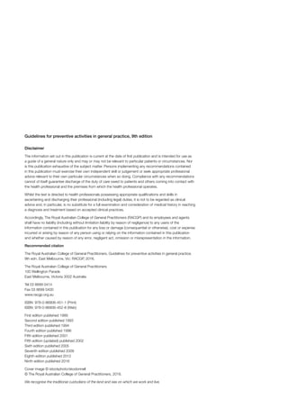 Guidelines for preventive activities in general practice, 9th edition
Disclaimer
The information set out in this publication is current at the date of first publication and is intended for use as
a guide of a general nature only and may or may not be relevant to particular patients or circumstances. Nor
is this publication exhaustive of the subject matter. Persons implementing any recommendations contained
in this publication must exercise their own independent skill or judgement or seek appropriate professional
advice relevant to their own particular circumstances when so doing. Compliance with any recommendations
cannot of itself guarantee discharge of the duty of care owed to patients and others coming into contact with
the health professional and the premises from which the health professional operates.
Whilst the text is directed to health professionals possessing appropriate qualifications and skills in
ascertaining and discharging their professional (including legal) duties, it is not to be regarded as clinical
advice and, in particular, is no substitute for a full examination and consideration of medical history in reaching
a diagnosis and treatment based on accepted clinical practices.
Accordingly, The Royal Australian College of General Practitioners (RACGP) and its employees and agents
shall have no liability (including without limitation liability by reason of negligence) to any users of the
information contained in this publication for any loss or damage (consequential or otherwise), cost or expense
incurred or arising by reason of any person using or relying on the information contained in this publication
and whether caused by reason of any error, negligent act, omission or misrepresentation in the information.
Recommended citation
The Royal Australian College of General Practitioners. Guidelines for preventive activities in general practice.
9th edn. East Melbourne, Vic: RACGP, 2016.
The Royal Australian College of General Practitioners
100 Wellington Parade
East Melbourne, Victoria 3002 Australia
Tel 03 8699 0414
Fax 03 8699 0400
www.racgp.org.au
ISBN: 978-0-86906-451-1 (Print)
ISBN: 978-0-86906-452-8 (Web)
First edition published 1989
Second edition published 1993
Third edition published 1994
Fourth edition published 1996
Fifth edition published 2001
Fifth edition (updated) published 2002
Sixth edition published 2005
Seventh edition published 2009
Eighth edition published 2012
Ninth edition published 2016
Cover image © istockphoto/skodonnell
© The Royal Australian College of General Practitioners, 2016.
We recognise the traditional custodians of the land and sea on which we work and live.
 